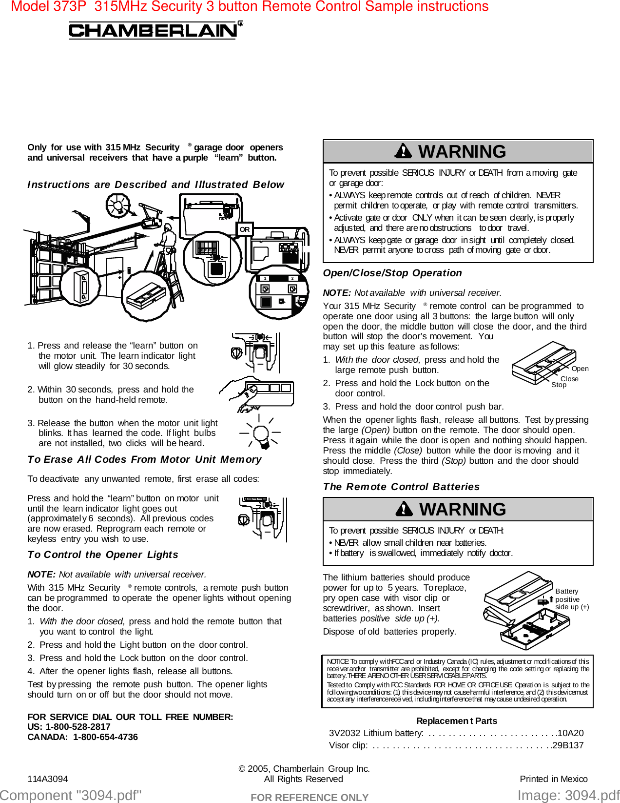 Component &quot;3094.pdf&quot;   Model 373P  315MHz Security 3 button Remote Control Sample instructions Image: 3094.pdfFOR REFERENCE ONLY — — —        — — —        — —12312ORInstructions are Described and Illustrated Below1. Press and release the “learn” button onthe motor unit. The learn indicator lightwill glow steadily  for 30 seconds.2. Within 30 seconds, press and hold thebutton on the hand-held remote.3. Release the button when the motor unit lightblinks. It has  learned the code. If light  bulbsare not installed, two clicks  will be heard.To Erase All Codes From Motor Unit MemoryTo deactivate  any unwanted remote, first  erase all codes:Press and hold the “learn” button on motor unituntil the learn indicator light goes out(approximately 6 seconds).  All previous  codesare now erased. Reprogram each remote orkeyless entry you wish to use.To Control the Opener LightsNOTE: Not available with universal receiver.With 315 MHz Security ®remote  controls,  a remote  push buttoncan be programmed to operate the opener lights without opening the door.1. With the door closed, press and hold the remote button thatyou want to control  the light.2. Press  and hold the  Light button  on the  door control.3. Press and hold the Lock button on the door control.4. After the opener lights flash, release all buttons.Test by pressing the remote push button. The opener lightsshould turn on or off but the door should not move.NOTICE: To comply with FCC and or Indust ry Canada (I C) rul es,  adj ustment  or modi f i cat i ons of  thi srecei ver and/or  transmi tt er are prohi bi t ed, except for changi ng the code set ti ng or repl aci ng t he bat t ery.  THERE ARE NO OTHER USER SERVI CEABLE PARTS.Test ed to Compl y wi th FCC Standards FOR HOME OR OFFI CE USE. Operati on i s subj ect t o the following tw o condi t i ons:  (1)  t hi s devi ce may not   cause harmf ul  i nt erf erence,  and  (2) t hi s devi ce mustaccept  any  i nt erf erence recei ved,  i ncl udi ng i nt erf erence t hat   may cause  undesi red  operat i on.To prevent possible SERIOUS INJURY or DEATH from a moving gateor garage door:• ALWAYS keep remote controls out of reach of children. NEVERpermit children to operate, or play with remote control transmitters.• Activate  gate or door  ONLY  when  it can  be seen  clearly, is properlyadjus ted,  and  there are no obstructions  to door  travel.• ALWAYS keep gate or garage door in sight until completely closed.NEVER permit anyone to cross path of moving gate or door.WARNING© 2005, Chamberlain Group Inc.114A3094 All Rights Reserved Printed in MexicoFOR SERVICE DIAL OUR TOLL FREE NUMBER:  US: 1-800-528-2817CANADA: 1-800-654-4736Open/Close/Stop OperationNOTE: Not available  with universal receiver.Your 315 MHz Security ®remote control  can be programmed  tooperate one door using all 3 buttons:  the large button will onlyopen the door, the middle button will close the door, and the thirdbutton will stop the door’s movement.  Youmay set up this feature as follows:1. With the  door closed,  press and hold thelarge remote push button.2. Press and hold the Lock button on thedoor control.3. Press  and hold the  door control  push bar.When the opener lights flash, release all buttons. Test by pressingthe large (Open) button on the remote. The door should open.Press it again while the door is open and nothing should happen.Press the middle (Close)  button while the door is moving  and itshould close.  Press the third (Stop) button and the door shouldstop immediately.The Remote Control BatteriesThe lithium batteries should producepower for up to  5 years.  To replace,pry open case with visor clip orscrewdriver, as shown. Insertbatteries  positive side up (+).Dispose of old batteries properly.OpenCloseStopReplacement Parts3V2032 Lithium battery:  . .  . .  . .  . .  . .  . .  . .  . .  . .  . .  . .  . .  . .10A20Visor clip:  . .  . .  . .  . .  . .  . .  . .  . .  . .  . .  . .  . .  . .  . .  . .  . .  . .  . .29B137Battery posi ti ve side up (+)To prevent possible SERIOUS INJURY or DEATH:• NEVER  allow small children near batteries.• If battery  is swallowed,  immediately  notify  doctor.WARNINGOnly for use with 315 MHz Security ®garage door  openersand universal receivers that have a purple  “learn” button.