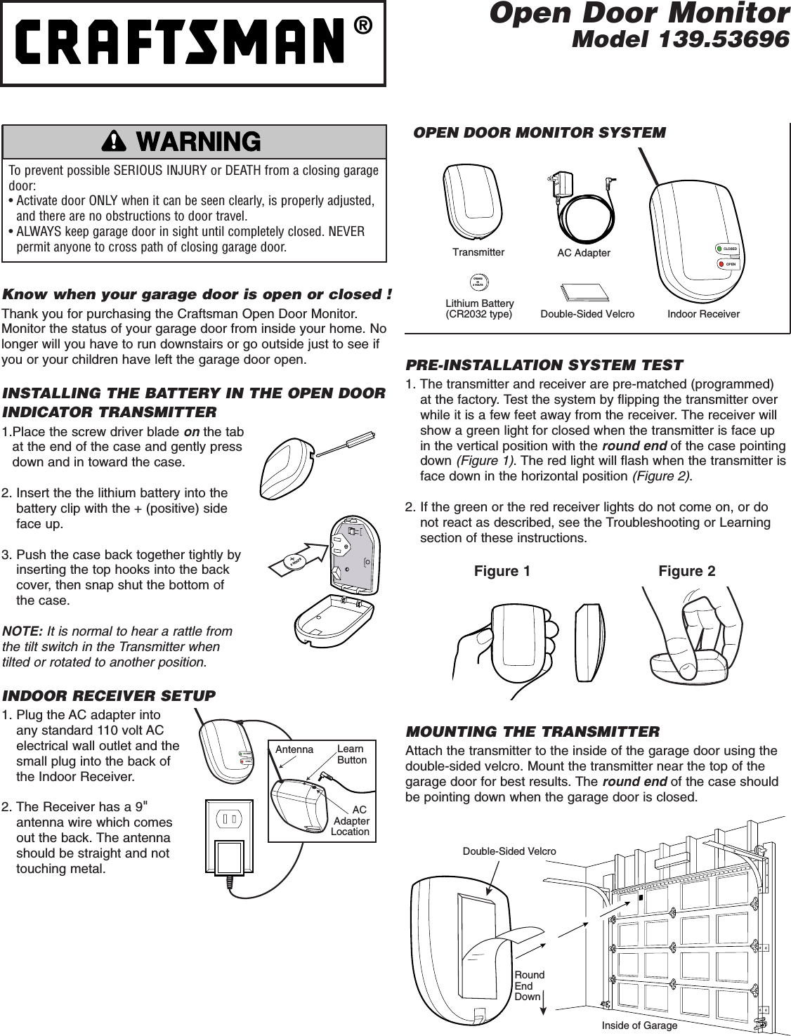 CLOSEDOPENIndoor ReceiverAC AdapterTransmitterCR20323 VOLTSLithium Battery (CR2032 type) Double-Sided VelcroTo prevent possible SERIOUS INJURY or DEATH from a closing garagedoor:• Activate door ONLY when it can be seen clearly, is properly adjusted,and there are no obstructions to door travel.• ALWAYS keep garage door in sight until completely closed. NEVERpermit anyone to cross path of closing garage door.WARNINGCAUTIONWARNINGWARNINGOPEN DOOR MONITOR SYSTEMPRE-INSTALLATION SYSTEM TEST1. The transmitter and receiver are pre-matched (programmed)at the factory. Test the system by flipping the transmitter overwhile it is a few feet away from the receiver. The receiver willshow a green light for closed when the transmitter is face upin the vertical position with the round end of the case pointingdown (Figure 1). The red light will flash when the transmitter isface down in the horizontal position (Figure 2).2. If the green or the red receiver lights do not come on, or donot react as described, see the Troubleshooting or Learningsection of these instructions.Know when your garage door is open or closed !Thank you for purchasing the Craftsman Open Door Monitor.Monitor the status of your garage door from inside your home. Nolonger will you have to run downstairs or go outside just to see ifyou or your children have left the garage door open.INSTALLING THE BATTERY IN THE OPEN DOORINDICATOR TRANSMITTER1.Place the screw driver blade on the tabat the end of the case and gently pressdown and in toward the case.2. Insert the the lithium battery into the battery clip with the + (positive) sideface up.3. Push the case back together tightly byinserting the top hooks into the backcover, then snap shut the bottom of the case.NOTE: It is normal to hear a rattle fromthe tilt switch in the Transmitter when tilted or rotated to another position.INDOOR RECEIVER SETUP1. Plug the AC adapter intoany standard 110 volt ACelectrical wall outlet and thesmall plug into the back ofthe Indoor Receiver.2. The Receiver has a 9&quot;antenna wire which comesout the back. The antennashould be straight and nottouching metal.3 VOLTSCLOSEDOPENAntenna Learn ButtonAC AdapterLocationFigure 1 Figure 2Inside of GarageDouble-Sided VelcroRound EndDownMOUNTING THE TRANSMITTERAttach the transmitter to the inside of the garage door using thedouble-sided velcro. Mount the transmitter near the top of thegarage door for best results. The round end of the case shouldbe pointing down when the garage door is closed. Open Door MonitorModel 139.53696®