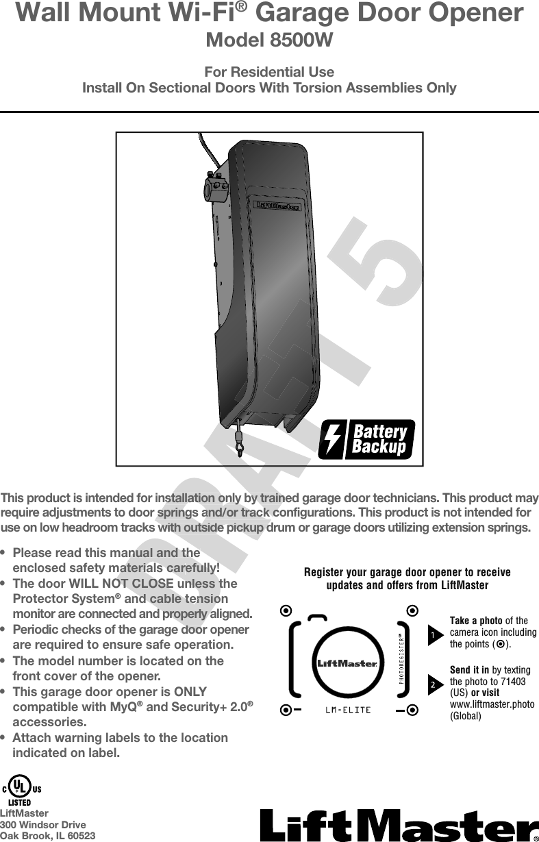 •Please read this manual and theenclosed safety materials carefully!•The door WILL NOT CLOSE unless theProtector System® and cable tensionmonitor are connected and properly aligned.•Periodic checks of the garage door openerare required to ensure safe operation.•The model number is located on thefront cover of the opener.•This garage door opener is ONLYcompatible with MyQ® and Security+2.0®accessories.•Attach warning labels to the locationindicated on label.This product is intended for installation only by trained garage door technicians. This product may require adjustments to door springs and/or track configurations. This product is not intended for use on low headroom tracks with outside pickup drum or garage doors utilizing extension springs.For Residential UseInstall On Sectional Doors With Torsion Assemblies OnlyWall Mount Wi-Fi® Garage Door OpenerModel 8500WLiftMaster300 Windsor DriveOak Brook, IL 60523Register your garage door opener to receiveupdates and offers from LiftMasterTake a photo of the camera icon including the points ( ).Send it in by textingthe photo to 71403 (US) or visit www.liftmaster.photo (Global)SMead this manual and theenclosed safety materials carefully!The door WILL NOT CLOSE unless the and cable tensione connected and properly aligned.Periodic checks of the garage door openeread this manual and theoduct is intended for installation only by trained garage door technicians. This product may require adjustments to door springs and/or track configurations. This product is not intended for use on low headroom tracks with outside pickup drum or garage doors utilizing extension springs.oduct is intended for installation only by trained garage door technicians. This product may require adjustments to door springs and/or track configurations. This product is not intended for 