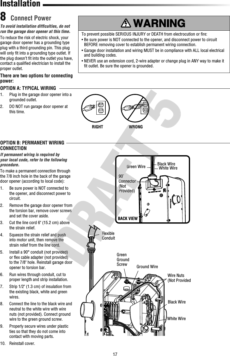 17 Connect Power8InstallationOPTION B: PERMANENT WIRING CONNECTIONIf permanent wiring is required by your local code, refer to the following procedure.To make a permanent connection through the 7/8 inch hole in the back of the garage door opener (according to local code):1.   Be sure power is NOT connected to the opener, and disconnect power to circuit.2.   Remove the garage door opener from the torsion bar, remove cover screws and set the cover aside.3.   Cut the line cord 6&quot; (15.2 cm) above the strain relief.4.   Squeeze the strain relief and push into motor unit, then remove the strain relief from the line cord.5.   Install a 90° conduit (not provided) or ﬂ ex cable adapter (not provided) to the 7/8&quot; hole. Reinstall garage door opener to torsion bar.6.   Run wires through conduit, cut to proper length and strip installation.7.   Strip 1/2&quot; (1.3 cm) of insulation from the existing black, white and green wires.8.   Connect the line to the black wire and neutral to the white wire with wire nuts (not provided). Connect ground wire to the green ground screw.9.   Properly secure wires under plastic ties so that they do not come into contact with moving parts.10.  Reinstall cover.To avoid installation difﬁ culties, do not run the garage door opener at this time.To reduce the risk of electric shock, your garage door opener has a grounding type plug with a third grounding pin. This plug will only ﬁ t into a grounding type outlet. If the plug doesn’t ﬁ t into the outlet you have, contact a qualiﬁ ed electrician to install the proper outlet.There are two options for connecting power:OPTION A: TYPICAL WIRING1.   Plug in the garage door opener into a grounded outlet.2.   DO NOT run garage door opener at this time.To prevent possible SERIOUS INJURY or DEATH from electrocution or ﬁ re:•  Be sure power is NOT connected to the opener, and disconnect power to circuit BEFORE removing cover to establish permanent wiring connection.•  Garage door installation and wiring MUST be in compliance with ALL local electrical and building codes.•  NEVER use an extension cord, 2-wire adapter or change plug in ANY way to make it ﬁ t outlet. Be sure the opener is grounded.RIGHTWRONGWRONGRIGHTGreen Ground Screw Ground WireBlack WireWire Nuts(Not ProvidedWhite WireFlexible Conduit90˚Connector(NotProvided)Green Wire White WireBlack WireBACK VIEW Squeeze the strain relief and push into motor unit, then remove the strain relief from the line cord. Install a 90° conduit (not provided)  ex cable adapter (not provided) the torsion bar, remove cover screws  Cut the line cord 6&quot; (15.2 cm) above Flexible Conduit(NotProvided)90˚ConnectorProvided)Green WireWRONGWRONG