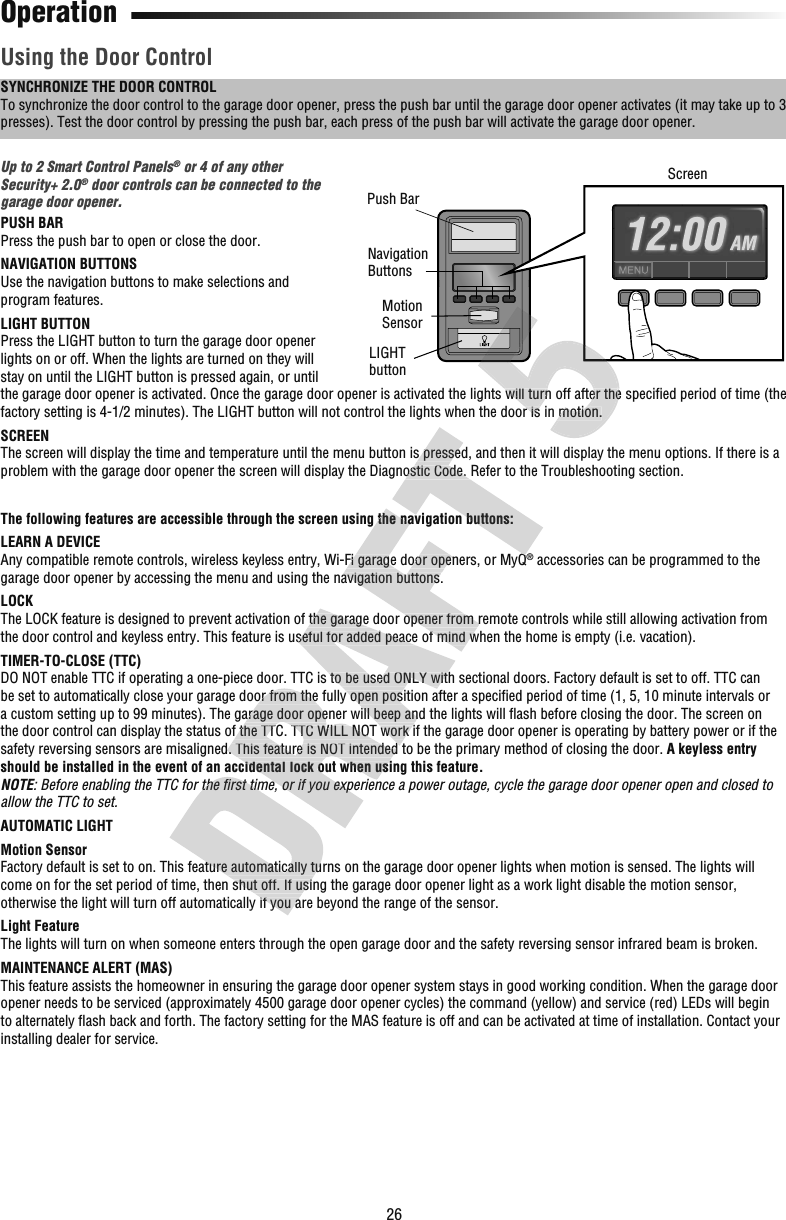 26OperationUsing the Door ControlSYNCHRONIZE THE DOOR CONTROLTo synchronize the door control to the garage door opener, press the push bar until the garage door opener activates (it may take up to 3 presses). Test the door control by pressing the push bar, each press of the push bar will activate the garage door opener.Up to 2 Smart Control Panels® or 4 of any other Security+2.0® door controls can be connected to the garage door opener.PUSH BARPress the push bar to open or close the door.NAVIGATION BUTTONSUse the navigation buttons to make selections and program features.LIGHT BUTTONPress the LIGHT button to turn the garage door opener lights on or off. When the lights are turned on they will stay on until the LIGHT button is pressed again, or until the garage door opener is activated. Once the garage door opener is activated the lights will turn off after the speciﬁ ed period of time (the factory setting is 4-1/2 minutes). The LIGHT button will not control the lights when the door is in motion.SCREENThe screen will display the time and temperature until the menu button is pressed, and then it will display the menu options. If there is a problem with the garage door opener the screen will display the Diagnostic Code. Refer to the Troubleshooting section.The following features are accessible through the screen using the navigation buttons:LEARN A DEVICEAny compatible remote controls, wireless keyless entry, Wi-Fi garage door openers, or MyQ® accessories can be programmed to the garage door opener by accessing the menu and using the navigation buttons.LOCKThe LOCK feature is designed to prevent activation of the garage door opener from remote controls while still allowing activation from the door control and keyless entry. This feature is useful for added peace of mind when the home is empty (i.e. vacation).TIMER-TO-CLOSE (TTC)DO NOT enable TTC if operating a one-piece door. TTC is to be used ONLY with sectional doors. Factory default is set to off. TTC can be set to automatically close your garage door from the fully open position after a speciﬁ ed period of time (1, 5, 10 minute intervals or a custom setting up to 99 minutes). The garage door opener will beep and the lights will ﬂ ash before closing the door. The screen on the door control can display the status of the TTC. TTC WILL NOT work if the garage door opener is operating by battery power or if the safety reversing sensors are misaligned. This feature is NOT intended to be the primary method of closing the door. A keyless entry should be installed in the event of an accidental lock out when using this feature.NOTE: Before enabling the TTC for the ﬁ rst time, or if you experience a power outage, cycle the garage door opener open and closed to allow the TTC to set.AUTOMATIC LIGHTMotion SensorFactory default is set to on. This feature automatically turns on the garage door opener lights when motion is sensed. The lights will come on for the set period of time, then shut off. If using the garage door opener light as a work light disable the motion sensor, otherwise the light will turn off automatically if you are beyond the range of the sensor.Light FeatureThe lights will turn on when someone enters through the open garage door and the safety reversing sensor infrared beam is broken.MAINTENANCE ALERT (MAS)This feature assists the homeowner in ensuring the garage door opener system stays in good working condition. When the garage door opener needs to be serviced (approximately 4500 garage door opener cycles) the command (yellow) and service (red) LEDs will begin to alternately ﬂ ash back and forth. The factory setting for the MAS feature is off and can be activated at time of installation. Contact your installing dealer for service.Push BarLIGHTbutton ScreenMotionSensor Navigation Buttons: Before enabling the TTC for the ﬁ rst time, or if you experience a power outage, cycle the garage door opener open and closed to Factory default is set to on. This feature automatically turns on the garage door opener lights when motion is sensed. The lighcome on for the set period of time, then shut off. If using the garage door opener light as a work light disable the motion senotherwise the light will turn off automatically if you are beyond the range of the sensor.be set to automatically close your garage door from the fully open position after a speciﬁa custom setting up to 99 minutes). The garage door opener will beep and the lights will ﬂthe door control can display the status of the TTC. TTC WILL NOT work if the garage door opener is operating by battery power osafety reversing sensors are misaligned. This feature is NOT intended to be the primary method of closing the door. should be installed in the event of an accidental lock out when using this feature. rst time, or if you experience a power outage, cycle the garage door opener open and closed to The LOCK feature is designed to prevent activation of the garage door opener from remote controls while still allowing activatithe door control and keyless entry. This feature is useful for added peace of mind when the home is empty (i.e. vacation).DO NOT enable TTC if operating a one-piece door. TTC is to be used ONLY with sectional doors. Factory default is set to off. TTbe set to automatically close your garage door from the fully open position after a speciﬁa custom setting up to 99 minutes). The garage door opener will beep and the lights will ﬂthe door control can display the status of the TTC. TTC WILL NOT work if the garage door opener is operating by battery power osafety reversing sensors are misaligned. This feature is NOT intended to be the primary method of closing the door. The following features are accessible through the screen using the navigation buttons:Any compatible remote controls, wireless keyless entry, Wi-Fi garage door openers, or MyQgarage door opener by accessing the menu and using the navigation buttons.The LOCK feature is designed to prevent activation of the garage door opener from remote controls while still allowing activatithe door control and keyless entry. This feature is useful for added peace of mind when the home is empty (i.e. vacation).The screen will display the time and temperature until the menu button is pressed, and then it will display the menu options. Iproblem with the garage door opener the screen will display the Diagnostic Code. Refer to the Troubleshooting section.The following features are accessible through the screen using the navigation buttons:Any compatible remote controls, wireless keyless entry, Wi-Fi garage door openers, or MyQthe garage door opener is activated. Once the garage door opener is activated the lights will turn off after the speciﬁfactory setting is 4-1/2 minutes). The LIGHT button will not control the lights when the door is in motion.the garage door opener is activated. Once the garage door opener is activated the lights will turn off after the speciﬁfactory setting is 4-1/2 minutes). The LIGHT button will not control the lights when the door is in motion.