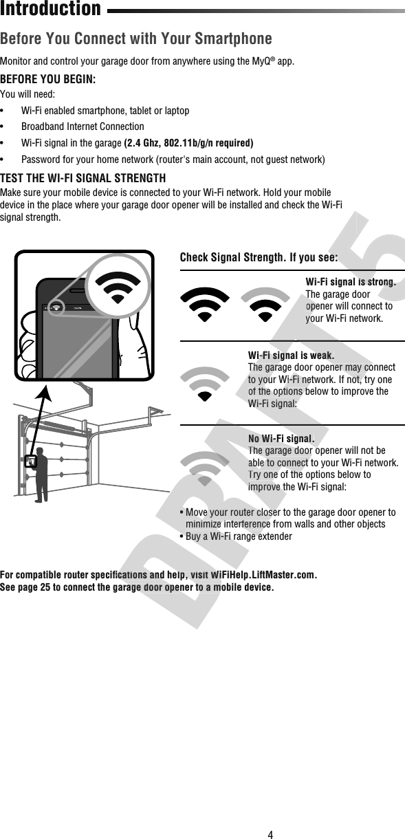 4 Before You Connect with Your SmartphoneIntroductionMonitor and control your garage door from anywhere using the MyQ® app. BEFORE YOU BEGIN:You will need:•  Wi-Fi enabled smartphone, tablet or laptop•  Broadband Internet Connection•  Wi-Fi signal in the garage (2.4 Ghz, 802.11b/g/n required)•  Password for your home network (router&apos;s main account, not guest network)TEST THE WI-FI SIGNAL STRENGTHMake sure your mobile device is connected to your Wi-Fi network. Hold your mobile device in the place where your garage door opener will be installed and check the Wi-Fi signal strength.For compatible router speciﬁ cations and help, visit WiFiHelp.LiftMaster.com. See page 25 to connect the garage door opener to a mobile device.Check Signal Strength. If you see:Wi-Fi signal is strong.The garage door opener will connect to your Wi-Fi network.Wi-Fi signal is weak.The garage door opener may connect to your Wi-Fi network. If not, try one of the options below to improve the Wi-Fi signal:No Wi-Fi signal.The garage door opener will not be able to connect to your Wi-Fi network. Try one of the options below to improve the Wi-Fi signal:• Move your router closer to the garage door opener to minimize interference from walls and other objects• Buy a Wi-Fi range extender For compatible router speciﬁ cations and help, visit WiFiHelp.LiftMaster.com. For compatible router speciﬁ cations and help, visit WiFiHelp.LiftMaster.com. See page 25 to connect the garage door opener to a mobile device.• Move your router closer to the garage door opener to minimize interference from walls and other objects• Buy a Wi-Fi range extender No Wi-Fi signal.The garage door opener will not be able to connect to your Wi-Fi network. Try one of the options below to improve the Wi-Fi signal:• Move your router closer to the garage door opener to Wi-Fi signal is weak.The garage door opener may connect to your Wi-Fi network. If not, try one of the options below to improve the Wi-Fi signal:No Wi-Fi signal.The garage door opener will not be The garage door opener will connect to your Wi-Fi network.Wi-Fi signal is weak.The garage door opener may connect to your Wi-Fi network. If not, try one Check Signal Strength. If you see:Wi-Fi signal is strong.Check Signal Strength. If you see:Wi-Fi signal is strong.