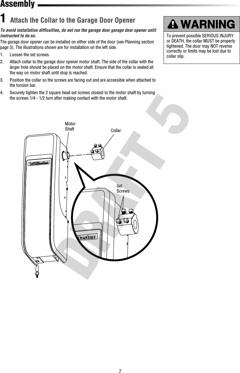 7SetScrewsCollarMotorShaftTo avoid installation difﬁ culties, do not run the garage door garage door opener until instructed to do so. The garage door opener can be installed on either side of the door (see Planning section page 3). The illustrations shown are for installation on the left side.1.   Loosen the set screws.2.   Attach collar to the garage door opener motor shaft. The side of the collar with the larger hole should be placed on the motor shaft. Ensure that the collar is seated all the way on motor shaft until stop is reached.3.   Position the collar so the screws are facing out and are accessible when attached to the torsion bar.4.   Securely tighten the 2 square head set screws closest to the motor shaft by turning the screws 1/4 - 1/2 turn after making contact with the motor shaft.Attach the Collar to the Garage Door OpenerAssembly1To prevent possible SERIOUS INJURY or DEATH, the collar MUST be properly tightened. The door may NOT reverse correctly or limits may be lost due to collar slip.SetScrews