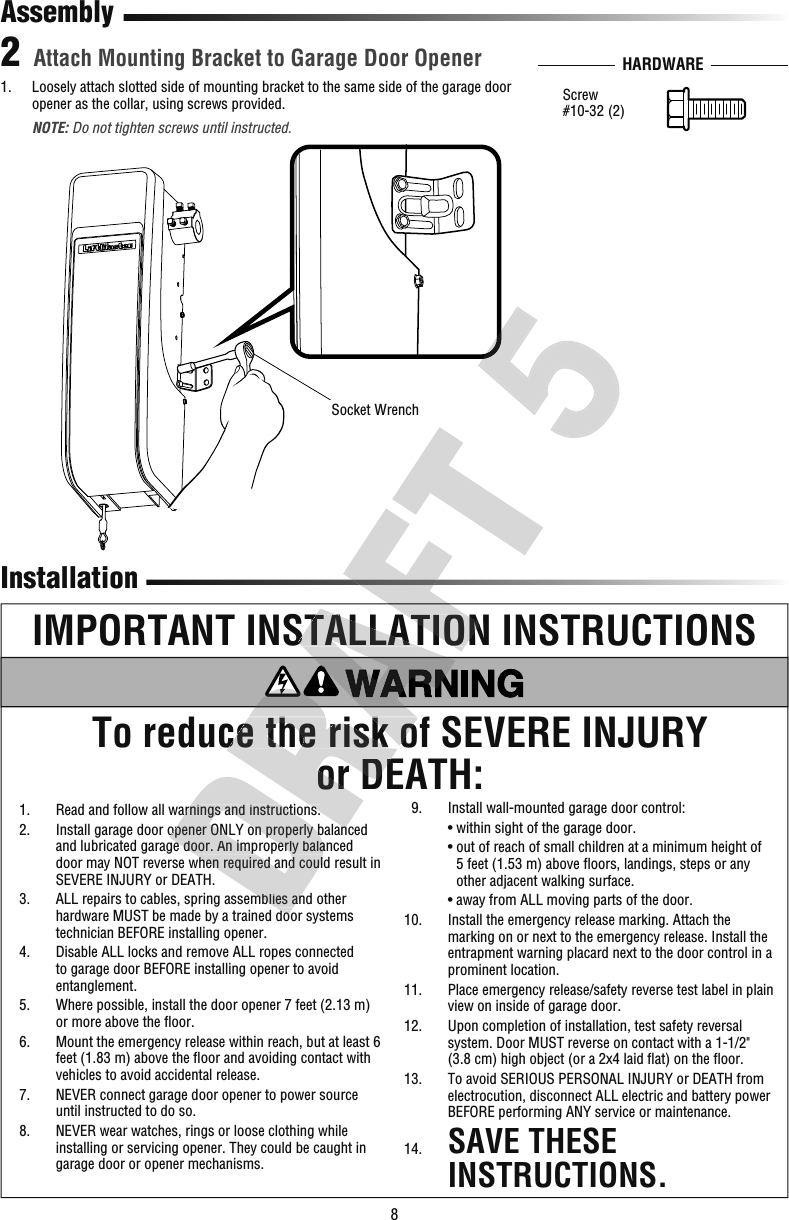 8 InstallationIMPORTANT INSTALLATION INSTRUCTIONSTo reduce the risk of SEVERE INJURY or DEATH:Attach Mounting Bracket to Garage Door Opener21.   Loosely attach slotted side of mounting bracket to the same side of the garage door opener as the collar, using screws provided.  NOTE: Do not tighten screws until instructed.Socket WrenchAssemblyHARDWAREScrew#10-32 (2)  1.   Read and follow all warnings and instructions.  2.   Install garage door opener ONLY on properly balanced and lubricated garage door. An improperly balanced door may NOT reverse when required and could result in SEVERE INJURY or DEATH.  3.   ALL repairs to cables, spring assemblies and other hardware MUST be made by a trained door systems technician BEFORE installing opener.  4.   Disable ALL locks and remove ALL ropes connected to garage door BEFORE installing opener to avoid entanglement.  5.   Where possible, install the door opener 7 feet (2.13 m) or more above the ﬂ oor.  6.   Mount the emergency release within reach, but at least 6 feet (1.83 m) above the ﬂ oor and avoiding contact with vehicles to avoid accidental release.  7.   NEVER connect garage door opener to power source until instructed to do so.  8.   NEVER wear watches, rings or loose clothing while installing or servicing opener. They could be caught in garage door or opener mechanisms.  9.  Install wall-mounted garage door control:    • within sight of the garage door.    •  out of reach of small children at a minimum height of 5feet (1.53m) above ﬂ oors, landings, steps or any other adjacent walking surface.    • away from ALL moving parts of the door. 10.   Install the emergency release marking. Attach the marking on or next to the emergency release. Install the entrapment warning placard next to the door control in a prominent location. 11.   Place emergency release/safety reverse test label in plain view on inside of garage door. 12.   Upon completion of installation, test safety reversal system. Door MUST reverse on contact with a 1-1/2&quot; (3.8 cm) high object (or a 2x4 laid ﬂ at) on the ﬂ oor. 13.   To avoid SERIOUS PERSONAL INJURY or DEATH from electrocution, disconnect ALL electric and battery power BEFORE performing ANY service or maintenance. 14.   SAVE THESE INSTRUCTIONS.  1.   Read and follow all warnings and instructions.  2.   Install garage door opener ONLY on properly balanced and lubricated garage door. An improperly balanced door may NOT reverse when required and could result in   3.   ALL repairs to cables, spring assemblies and other hardware MUST be made by a trained door systems To reduce the risTo reduce the risk of SEVERE INJURY or DEATH:  1.   Read and follow all warnings and instructions.  2.   Install garage door opener ONLY on properly balanced e the risk of SEVERE INJURY e the risk of SEVERE INJURY IMPORTANT INSTALLATION INSTRUCTIONSIMPORTANT INSTALLATION INSTRUCTIONS