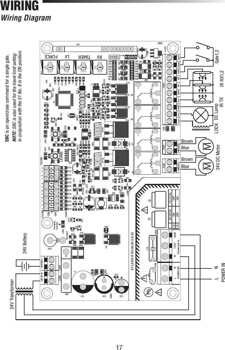 17110-127 VacOFFONONOFFJ3J2230V127VNPOWER LINEGNDGNDS1COM S2COMIAD:1IAD:2VCCADRP3RP1RP2RP4+++-- -BATAD+24V+3.3V+5VCHARVCC33VPbET-LA350-R  NO.06 2013.9.20432187654321 OFFON-BATTERY+24V AC INCharging+MOTO2-Gate1Gate2GNDIR2IR1GNDIR.V+GNDDC.L+Lock++MOTO1-Transformer InNLSBCLEARNFORCERV LVTIMERSBC1SBCIR2IR1220-240 VacIndicatorJ3J2R78R77R80IC6VT2-BVT1-BQ18RP3C30D33SW1D8R75R72R70R73R71R68Q15Q17Q14LED2LED3LED1SW3C32C1C2C5C6C7C8C9C10C11C12C13C14C17C19C20C21C22C23C24C25C29C31C33C35C36C37C38C39C40C41C42C43CON1CON2CON5CON6CON7D1D2D3D4D5D6D7 D9D10D11D12D13D14D15D16D17D18D19D20D21D22D23D24D25D26D27D36D29D30D31D32D34D35DB1DZ2DZ1IC1IC2IC3IC4IC5J1K1K2K3K4L1LED4LED5LED6LED7LED8Q1Q2 Q3Q4Q5Q6Q7 Q8Q9Q12Q11Q13Q16Q19R1R2R3R4R5R6R7R8R9R10R11R12R13R14R15R16R17R18R19 R20R21R22R23R24R25R26R27R28R29R30R31R32R33R34R35R36R37R38R39 R40R41R43R44R45R46R47R48R49R50R51R52R53R54R55R56R57 R58R59R60R62R61R64R63R65R66 R67R69R74R76RF1RP1RP2RP4S1 S2U1VT1VT2C18CON4RV1CON3DZ3R10011MMLNPOWER IN24V DC Motor LOCK  DC LampIR TX IR RX1,2 Gate1,224V Battery24V TransformerBrownBlueBrownBlueWIRING Wiring  DiagramSBC is an open/close command for a single gate.NOTE: SBC is also used for the travel limit setting in conjunction with the S1 No. 8 in the ON position.