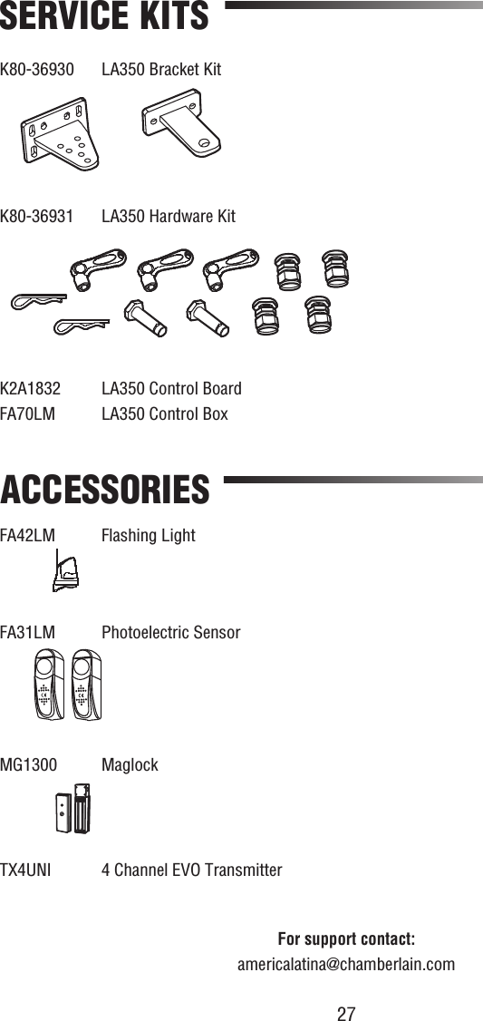 27SERVICE KITSK80-36930  LA350 Bracket KitK80-36931  LA350 Hardware KitFA42LM Flashing Light FA31LM  Photoelectric SensorMG1300 MaglockACCESSORIESFor support contact:americalatina@chamberlain.comK2A1832  LA350 Control BoardFA70LM  LA350 Control Box  TX4UNI  4 Channel EVO Transmitter  