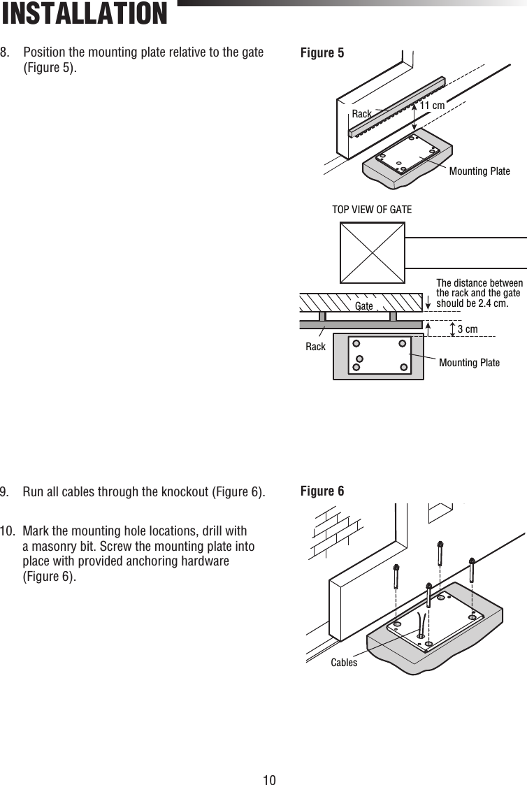 10INSTALLATION11 cm3 cmTOP VIEW OF GATEThe distance between the rack and the gate should be 2.4 cm.GateRackMounting PlateMounting PlateRackFigure 5CablesFigure 68.   Position the mounting plate relative to the gate (Figure 5).9.   Run all cables through the knockout (Figure 6).10.   Mark the mounting hole locations, drill with a masonry bit. Screw the mounting plate into place with provided anchoring hardware (Figure 6).