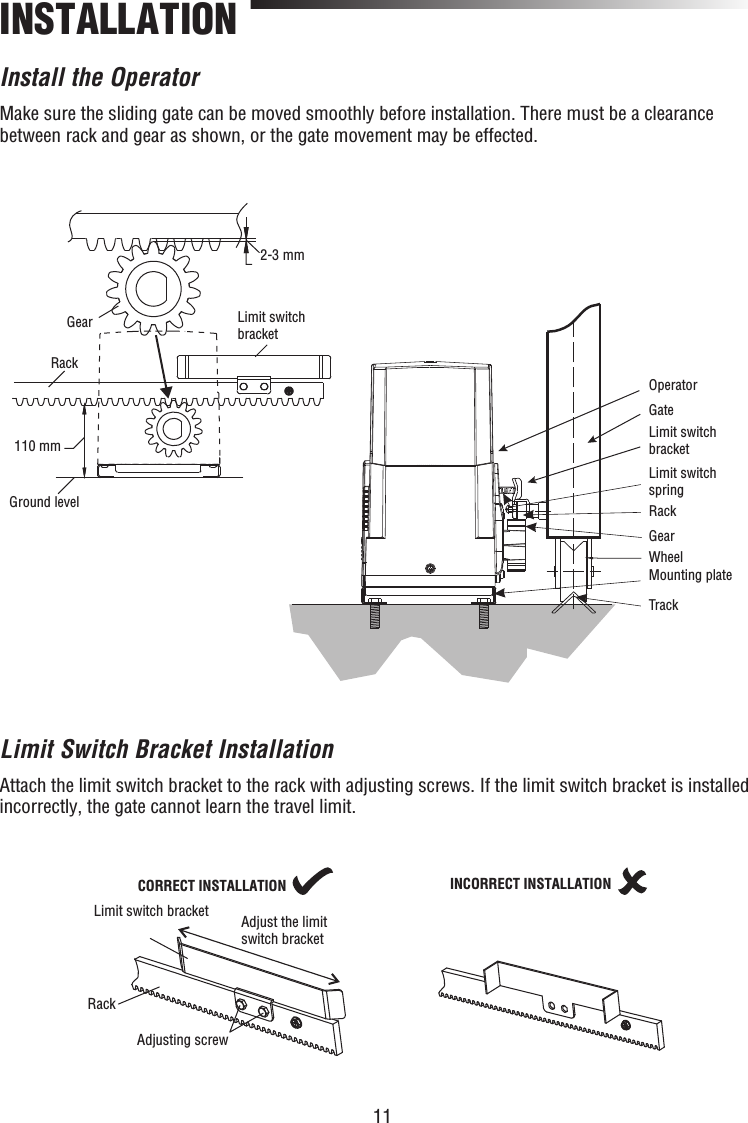 11INSTALLATIONInstall the OperatorMake sure the sliding gate can be moved smoothly before installation. There must be a clearance between rack and gear as shown, or the gate movement may be effected.Limit Switch Bracket InstallationAttach the limit switch bracket to the rack with adjusting screws. If the limit switch bracket is installed incorrectly, the gate cannot learn the travel limit.110 mm2-3 mmOperatorGateLimit switch bracketLimit switch springRackGearWheelMounting plateTrackRackGearGround levelLimit switchbracketLimit switch bracket Adjust the limitswitch bracketAdjusting screwCORRECT INSTALLATIONRackINCORRECT INSTALLATION