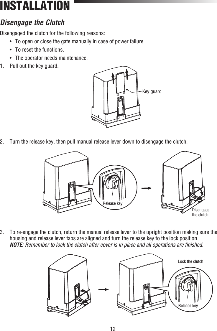 12INSTALLATIONDisengage the ClutchDisengaged the clutch for the following reasons:  •  To open or close the gate manually in case of power failure.  •  To reset the functions.  •  The operator needs maintenance.1.  Pull out the key guard.2.  Turn the release key, then pull manual release lever down to disengage the clutch.3.   To re-engage the clutch, return the manual release lever to the upright position making sure the housing and release lever tabs are aligned and turn the release key to the lock position.NOTE: Remember to lock the clutch after cover is in place and all operations are ﬁ nished.Key guardRelease keyDisengage the clutchRelease keyLock the clutch
