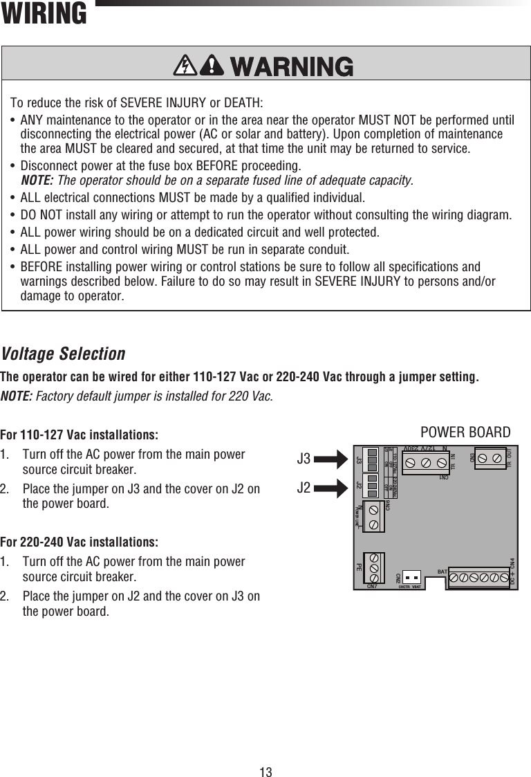 13To reduce the risk of SEVERE INJURY or DEATH:•   ANY maintenance to the operator or in the area near the operator MUST NOT be performed until disconnecting the electrical power (AC or solar and battery). Upon completion of maintenance the area MUST be cleared and secured, at that time the unit may be returned to service.•   Disconnect power at the fuse box BEFORE proceeding. NOTE: The operator should be on a separate fused line of adequate capacity.•  ALL electrical connections MUST be made by a qualified individual.•   DO NOT install any wiring or attempt to run the operator without consulting the wiring diagram. •   ALL power wiring should be on a dedicated circuit and well protected. •  ALL power and control wiring MUST be run in separate conduit.•   BEFORE installing power wiring or control stations be sure to follow all specifications and warnings described below. Failure to do so may result in SEVERE INJURY to persons and/or damage to operator.WIRINGVoltage SelectionThe operator can be wired for either 110-127 Vac or 220-240 Vac through a jumper setting.NOTE: Factory default jumper is installed for 220 Vac.For 110-127 Vac installations:1.   Turn off the AC power from the main power source circuit breaker.2.   Place the jumper on J3 and the cover on J2 on the power board.For 220-240 Vac installations:1.   Turn off the AC power from the main power source circuit breaker.2.   Place the jumper on J2 and the cover on J3 on the power board.J3 J2CN1TR INTR OUTCN3110-127Vac 220-240VacJ2J3 OFFON ONOFFDC+CN4BATCHCTR VBATCN2CN7PEPOWER LINENLCN6N127V 230VJ3J2POWER BOARD