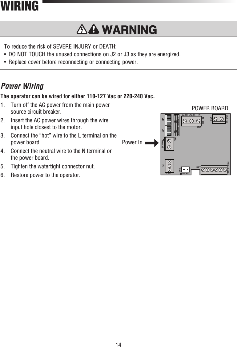 14Power WiringThe operator can be wired for either 110-127 Vac or 220-240 Vac.1.   Turn off the AC power from the main power source circuit breaker.2.   Insert the AC power wires through the wire input hole closest to the motor.3.   Connect the “hot” wire to the L terminal on the power board.4.   Connect the neutral wire to the N terminal on the power board.5.  Tighten the watertight connector nut.6.  Restore power to the operator.WIRINGTo reduce the risk of SEVERE INJURY or DEATH:•   DO NOT TOUCH the unused connections on J2 or J3 as they are energized. •   Replace cover before reconnecting or connecting power.J3 J2CN1TR INTR OUTCN3110-127Vac 220-240VacJ2J3 OFFON ONOFFDC +CN4BATCHCTR VBATCN2CN7PEPOWER LINENLCN6N127V 230VPOWER BOARDPower In