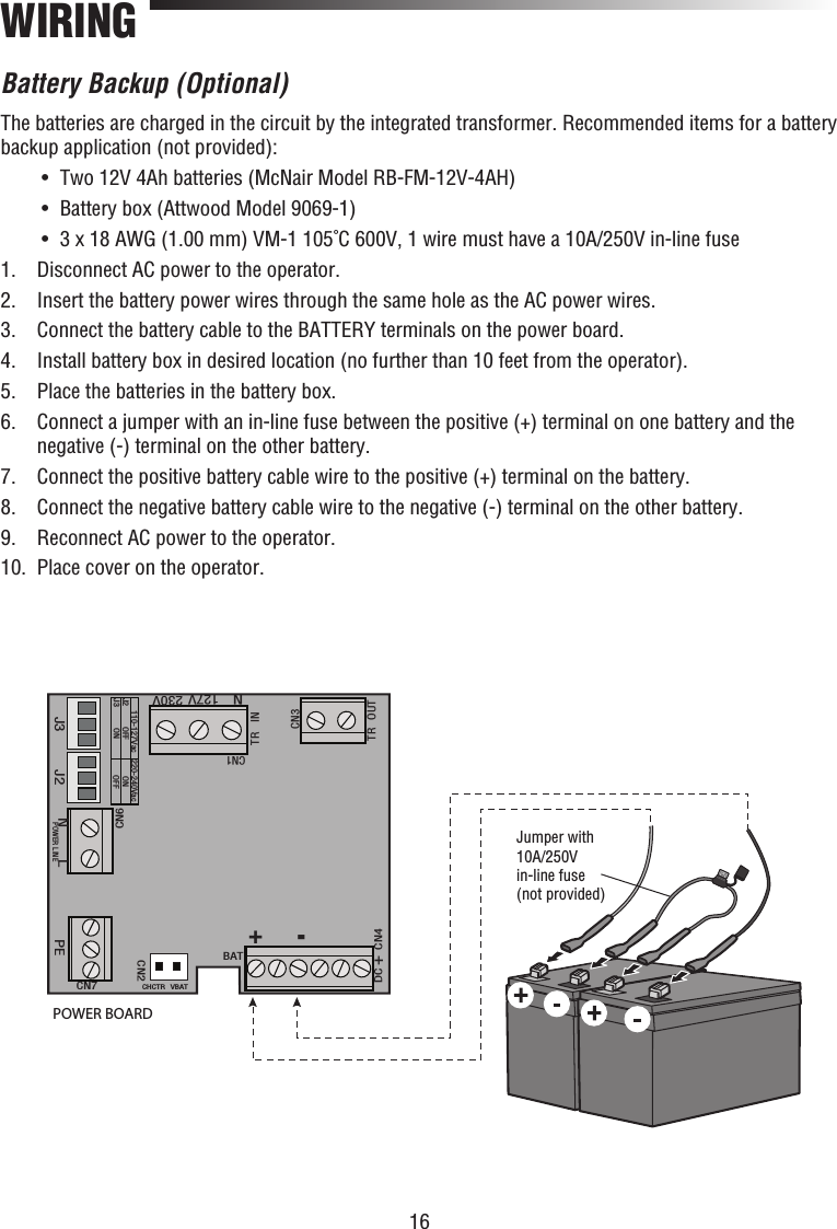 16WIRINGBattery Backup (Optional)The batteries are charged in the circuit by the integrated transformer. Recommended items for a battery backup application (not provided):  •  Two 12V 4Ah batteries (McNair Model RB-FM-12V-4AH)   •  Battery box (Attwood Model 9069-1)  •  3 x 18 AWG (1.00 mm) VM-1 105˚C 600V, 1 wire must have a 10A/250V in-line fuse1.  Disconnect AC power to the operator.2.   Insert the battery power wires through the same hole as the AC power wires.3.  Connect the battery cable to the BATTERY terminals on the power board.4.  Install battery box in desired location (no further than 10 feet from the operator).5.  Place the batteries in the battery box.6.   Connect a jumper with an in-line fuse between the positive (+) terminal on one battery and the negative (-) terminal on the other battery.7.  Connect the positive battery cable wire to the positive (+) terminal on the battery.8.  Connect the negative battery cable wire to the negative (-) terminal on the other battery.9.  Reconnect AC power to the operator.10.   Place cover on the operator.J3 J2CN1TR INTR OUTCN3110-127Vac 220-240VacJ2J3 OFFON ONOFFDC+CN4BATCHCTR VBATCN2CN7PEPOWER LINENLCN6N127V 230VPOWER BOARDJumper with10A/250V in-line fuse(not provided) +-