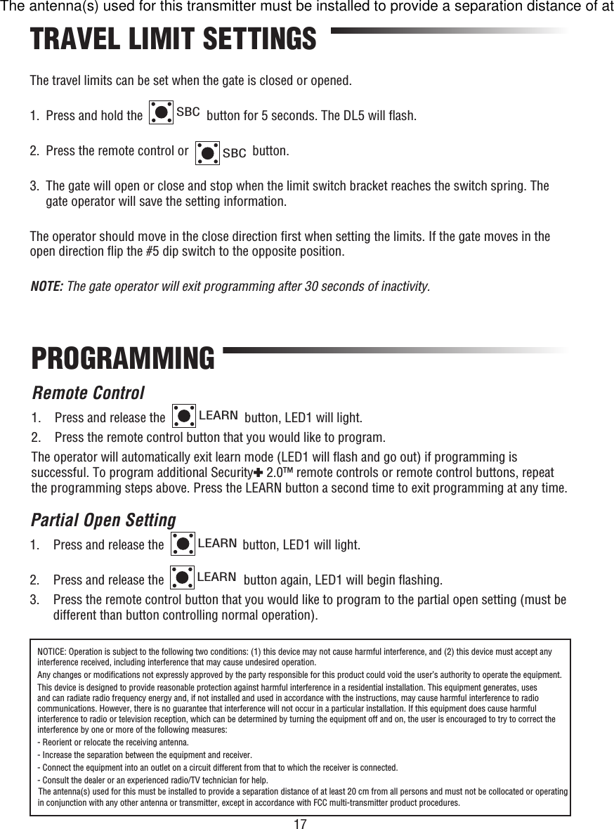 17The travel limits can be set when the gate is closed or opened.1.  Press and hold the SBC button for 5 seconds. The DL5 will ﬂ ash.2.  Press the remote control or SBC button.3.   The gate will open or close and stop when the limit switch bracket reaches the switch spring. The gate operator will save the setting information.The operator should move in the close direction ﬁ rst when setting the limits. If the gate moves in the open direction ﬂ ip the #5 dip switch to the opposite position.NOTE: The gate operator will exit programming after 30 seconds of inactivity. TRAVEL LIMIT SETTINGSPROGRAMMINGRemote Control1.  Press and release the LEARN button, LED1 will light. 2.  Press the remote control button that you would like to program. The operator will automatically exit learn mode (LED1 will ﬂ ash and go out) if programming is successful. To program additional Security✚ 2.0™ remote controls or remote control buttons, repeat the programming steps above. Press the LEARN button a second time to exit programming at any time.Partial Open Setting1.  Press and release the LEARN button, LED1 will light. 2.  Press and release the LEARN button again, LED1 will begin ﬂ ashing.3.   Press the remote control button that you would like to program to the partial open setting (must be different than button controlling normal operation).NOTICE: Operation is subject to the following two conditions: (1) this device may not cause harmful interference, and (2) this device must accept any interference received, including interference that may cause undesired operation.Any changes or modiﬁ cations not expressly approved by the party responsible for this product could void the user’s authority to operate the equipment.This device is designed to provide reasonable protection against harmful interference in a residential installation. This equipment generates, uses and can radiate radio frequency energy and, if not installed and used in accordance with the instructions, may cause harmful interference to radio communications. However, there is no guarantee that interference will not occur in a particular installation. If this equipment does cause harmful interference to radio or television reception, which can be determined by turning the equipment off and on, the user is encouraged to try to correct the interference by one or more of the following measures:- Reorient or relocate the receiving antenna.- Increase the separation between the equipment and receiver.- Connect the equipment into an outlet on a circuit different from that to which the receiver is connected.- Consult the dealer or an experienced radio/TV technician for help.The antenna(s) used for this transmitter must be installed to provide a separation distance of at least 20 cm from all persons and must not be collocated or operating in conjunction with any other antenna or transmitter, except in accordance with FCC multi-transmitter product procedures.The antenna(s) used for this must be installed to provide a separation distance of at least 20 cm from all persons and must not be collocated or operating in conjunction with any other antenna or transmitter, except in accordance with FCC multi-transmitter product procedures.