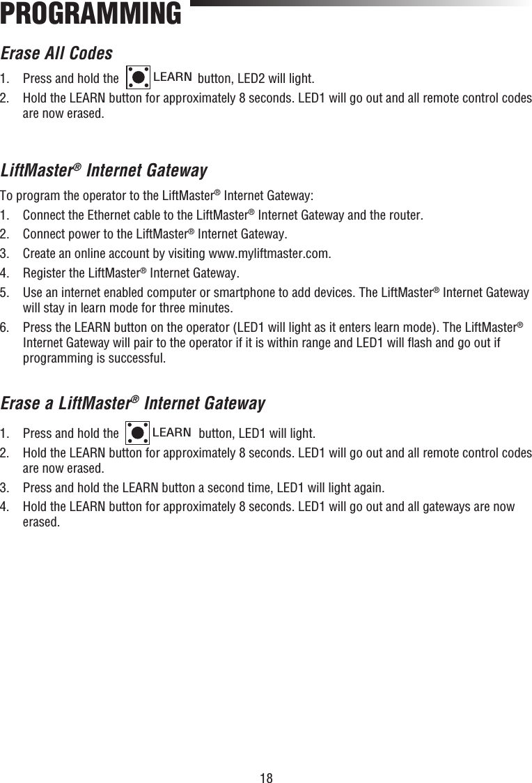 18PROGRAMMINGErase All Codes1.  Press and hold the LEARN button, LED2 will light. 2.   Hold the LEARN button for approximately 8 seconds. LED1 will go out and all remote control codes are now erased.LiftMaster® Internet GatewayTo program the operator to the LiftMaster® Internet Gateway:1.  Connect the Ethernet cable to the LiftMaster® Internet Gateway and the router.2.  Connect power to the LiftMaster® Internet Gateway.3.  Create an online account by visiting www.myliftmaster.com.4.  Register the LiftMaster® Internet Gateway.5.   Use an internet enabled computer or smartphone to add devices. The LiftMaster® Internet Gateway will stay in learn mode for three minutes.6.   Press the LEARN button on the operator (LED1 will light as it enters learn mode). The LiftMaster® Internet Gateway will pair to the operator if it is within range and LED1 will ﬂ ash and go out if programming is successful.Erase a LiftMaster® Internet Gateway1.  Press and hold the LEARN button, LED1 will light. 2.   Hold the LEARN button for approximately 8 seconds. LED1 will go out and all remote control codes are now erased.3.  Press and hold the LEARN button a second time, LED1 will light again.4.   Hold the LEARN button for approximately 8 seconds. LED1 will go out and all gateways are now erased.