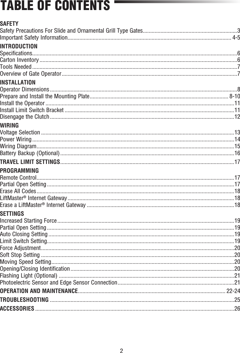 2TABLE OF CONTENTSSAFETYSafety Precautions For Slide and Ornamental Grill Type Gates ................................................................3Important Safety Information ............................................................................................................... 4-5INTRODUCTIONSpecifications ...........................................................................................................................................6Carton Inventory ......................................................................................................................................6Tools Needed ...........................................................................................................................................7Overview of Gate Operator .......................................................................................................................7INSTALLATIONOperator Dimensions ...............................................................................................................................8Prepare and Install the Mounting Plate .............................................................................................. 8-10Install the Operator ................................................................................................................................11Install Limit Switch Bracket ...................................................................................................................11Disengage the Clutch .............................................................................................................................12WIRINGVoltage Selection ...................................................................................................................................13Power Wiring .........................................................................................................................................14Wiring Diagram ......................................................................................................................................15Battery Backup (Optional) ......................................................................................................................16TRAVEL LIMIT SETTINGS ......................................................................................................................17PROGRAMMINGRemote Control ......................................................................................................................................17Partial Open Setting ...............................................................................................................................17Erase All Codes ......................................................................................................................................18LiftMaster® Internet Gateway .................................................................................................................18Erase a LiftMaster® Internet Gateway ....................................................................................................18SETTINGSIncreased Starting Force ........................................................................................................................19Partial Open Setting ...............................................................................................................................19Auto Closing Setting ..............................................................................................................................19Limit Switch Setting ...............................................................................................................................19Force Adjustment ...................................................................................................................................20Soft Stop Setting ...................................................................................................................................20Moving Speed Setting ............................................................................................................................20Opening/Closing Identification ...............................................................................................................20Flashing Light (Optional) .......................................................................................................................21Photoelectric Sensor and Edge Sensor Connection ...............................................................................21OPERATION AND MAINTENANCE .................................................................................................... 22-24TROUBLESHOOTING .............................................................................................................................25ACCESSORIES .......................................................................................................................................26