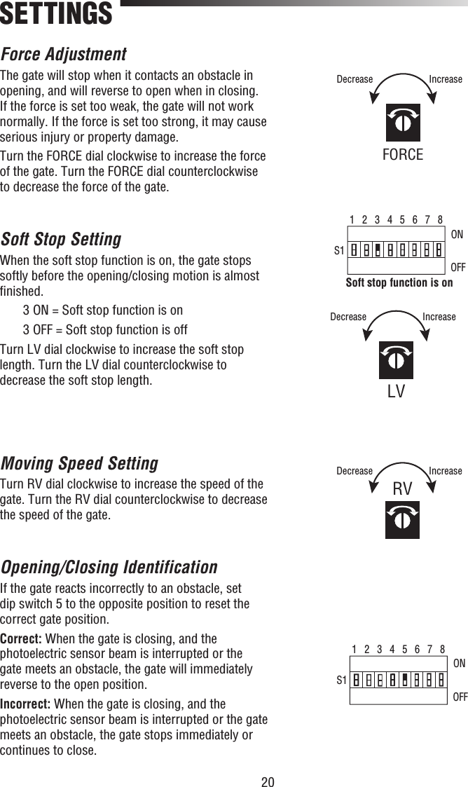 20Force AdjustmentThe gate will stop when it contacts an obstacle in opening, and will reverse to open when in closing. If the force is set too weak, the gate will not work normally. If the force is set too strong, it may cause serious injury or property damage.Turn the FORCE dial clockwise to increase the force of the gate. Turn the FORCE dial counterclockwise to decrease the force of the gate.Soft Stop SettingWhen the soft stop function is on, the gate stops softly before the opening/closing motion is almost ﬁ nished.  3 ON = Soft stop function is on  3 OFF = Soft stop function is offTurn LV dial clockwise to increase the soft stop length. Turn the LV dial counterclockwise to decrease the soft stop length. Moving Speed SettingTurn RV dial clockwise to increase the speed of the gate. Turn the RV dial counterclockwise to decrease the speed of the gate.Opening/Closing IdentificationIf the gate reacts incorrectly to an obstacle, set dip switch 5 to the opposite position to reset the correct gate position. Correct: When the gate is closing, and the photoelectric sensor beam is interrupted or the gate meets an obstacle, the gate will immediately reverse to the open position.Incorrect: When the gate is closing, and the photoelectric sensor beam is interrupted or the gate meets an obstacle, the gate stops immediately or continues to close.SETTINGS1   2   3   4   5   6   7   8S1ONOFFSoft stop function is on1   2   3   4   5   6   7   8S1ONOFFFORCEIncreaseDecreaseLVIncreaseDecreaseRVIncreaseDecrease