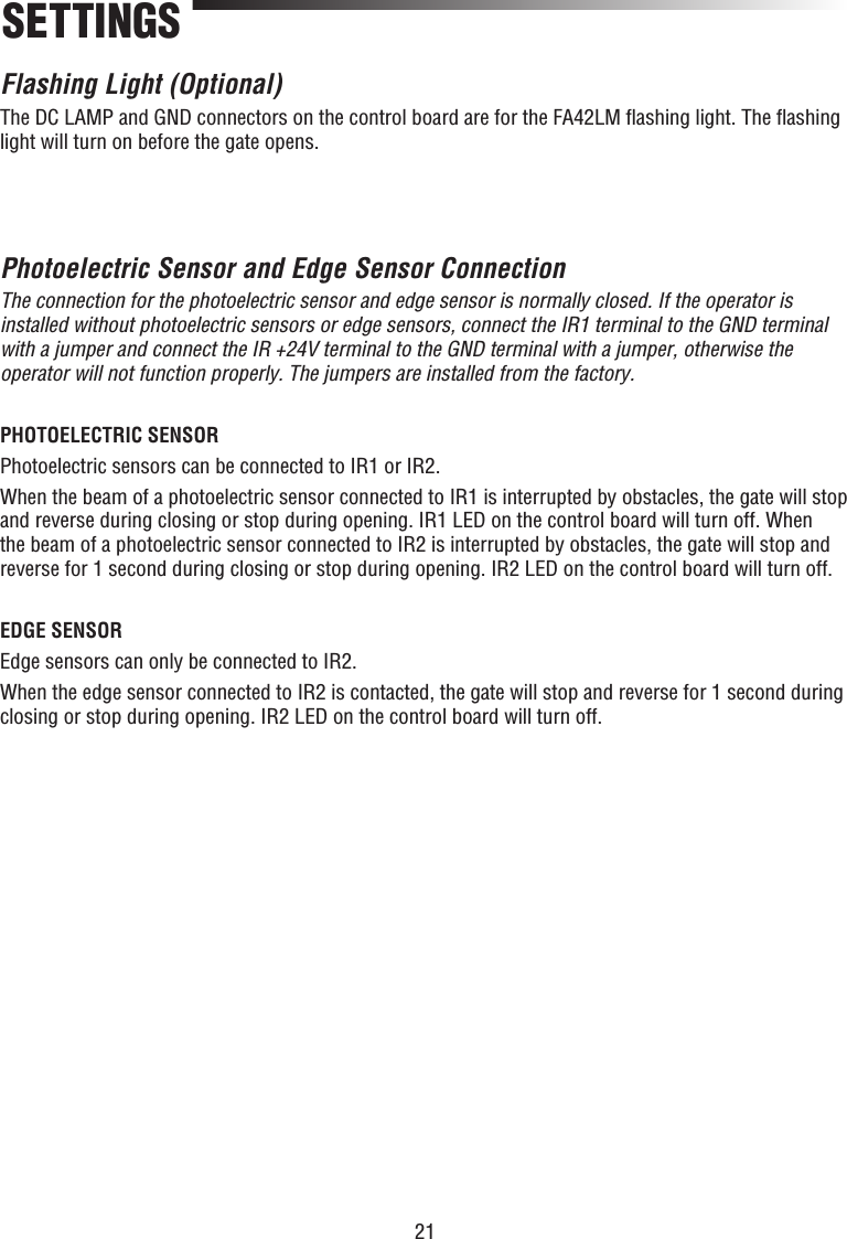 21Flashing Light (Optional)The DC LAMP and GND connectors on the control board are for the FA42LM ﬂ ashing light. The ﬂ ashing light will turn on before the gate opens.Photoelectric Sensor and Edge Sensor Connection The connection for the photoelectric sensor and edge sensor is normally closed. If the operator is installed without photoelectric sensors or edge sensors, connect the IR1 terminal to the GND terminal with a jumper and connect the IR +24V terminal to the GND terminal with a jumper, otherwise the operator will not function properly. The jumpers are installed from the factory.PHOTOELECTRIC SENSORPhotoelectric sensors can be connected to IR1 or IR2.When the beam of a photoelectric sensor connected to IR1 is interrupted by obstacles, the gate will stop and reverse during closing or stop during opening. IR1 LED on the control board will turn off. When the beam of a photoelectric sensor connected to IR2 is interrupted by obstacles, the gate will stop and reverse for 1 second during closing or stop during opening. IR2 LED on the control board will turn off.EDGE SENSOR Edge sensors can only be connected to IR2.When the edge sensor connected to IR2 is contacted, the gate will stop and reverse for 1 second during closing or stop during opening. IR2 LED on the control board will turn off.SETTINGS