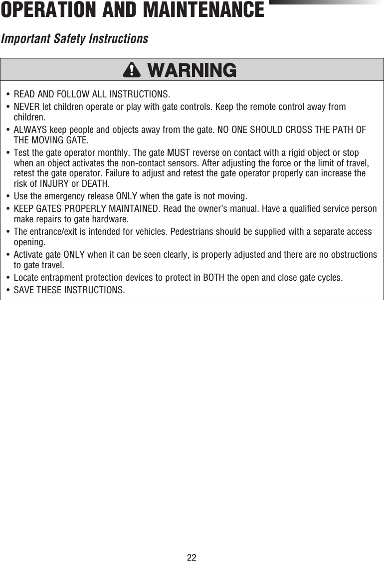 22OPERATION AND MAINTENANCE•   READ AND FOLLOW ALL INSTRUCTIONS.•   NEVER let children operate or play with gate controls. Keep the remote control away from children.•   ALWAYS keep people and objects away from the gate. NO ONE SHOULD CROSS THE PATH OF THE MOVING GATE.•   Test the gate operator monthly. The gate MUST reverse on contact with a rigid object or stop when an object activates the non-contact sensors. After adjusting the force or the limit of travel, retest the gate operator. Failure to adjust and retest the gate operator properly can increase the risk of INJURY or DEATH.•   Use the emergency release ONLY when the gate is not moving.•   KEEP GATES PROPERLY MAINTAINED. Read the owner’s manual. Have a qualified service person make repairs to gate hardware.•   The entrance/exit is intended for vehicles. Pedestrians should be supplied with a separate access opening.•   Activate gate ONLY when it can be seen clearly, is properly adjusted and there are no obstructions to gate travel.•   Locate entrapment protection devices to protect in BOTH the open and close gate cycles. •   SAVE THESE INSTRUCTIONS.Important Safety Instructions
