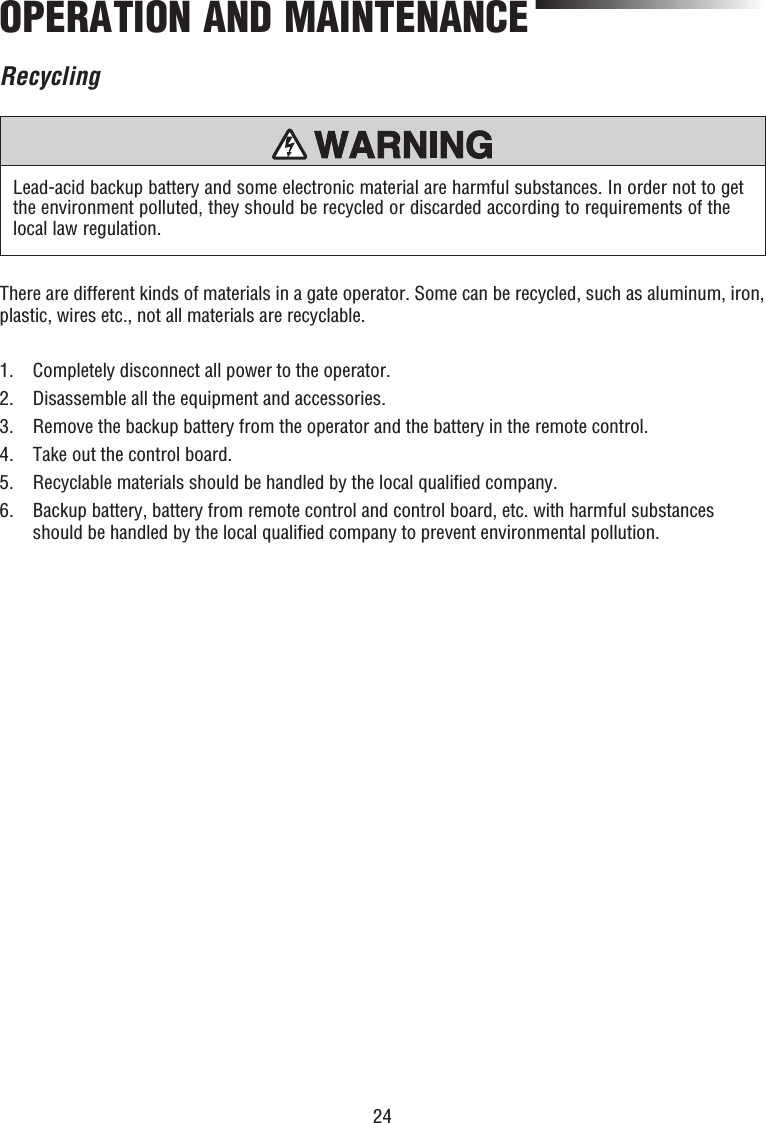 24OPERATION AND MAINTENANCEThere are different kinds of materials in a gate operator. Some can be recycled, such as aluminum, iron, plastic, wires etc., not all materials are recyclable.1.  Completely disconnect all power to the operator.2.  Disassemble all the equipment and accessories.3.  Remove the backup battery from the operator and the battery in the remote control.4.  Take out the control board.5.  Recyclable materials should be handled by the local qualiﬁ ed company.6.   Backup battery, battery from remote control and control board, etc. with harmful substances should be handled by the local qualiﬁ ed company to prevent environmental pollution.Lead-acid backup battery and some electronic material are harmful substances. In order not to get the environment polluted, they should be recycled or discarded according to requirements of the local law regulation.Recycling