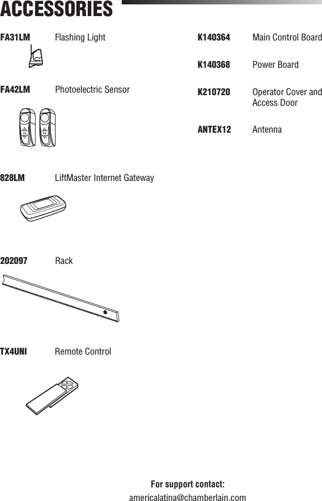 FA31LM Flashing Light FA42LM  Photoelectric SensorACCESSORIESFor support contact:americalatina@chamberlain.com828LM   LiftMaster Internet Gateway202097  RackTX4UNI  Remote ControlK140364   Main Control BoardK140368  Power Board K210720   Operator Cover and Access DoorANTEX12  Antenna
