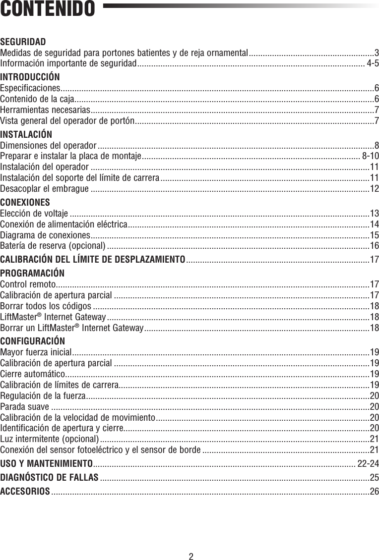 2CONTENIDOSEGURIDADMedidas de seguridad para portones batientes y de reja ornamental ......................................................3Información importante de seguridad .................................................................................................. 4-5INTRODUCCIÓNEspecificaciones .......................................................................................................................................6Contenido de la caja .................................................................................................................................6Herramientas necesarias ..........................................................................................................................7Vista general del operador de portón .......................................................................................................7INSTALACIÓNDimensiones del operador .......................................................................................................................8Preparar e instalar la placa de montaje .............................................................................................. 8-10Instalación del operador ........................................................................................................................11Instalación del soporte del límite de carrera ..........................................................................................11Desacoplar el embrague ........................................................................................................................12CONEXIONESElección de voltaje .................................................................................................................................13Conexión de alimentación eléctrica ........................................................................................................14Diagrama de conexiones ........................................................................................................................15Batería de reserva (opcional) .................................................................................................................16CALIBRACIÓN DEL LÍMITE DE DESPLAZAMIENTO ...............................................................................17PROGRAMACIÓNControl remoto .......................................................................................................................................17Calibración de apertura parcial ..............................................................................................................17Borrar todos los códigos .......................................................................................................................18LiftMaster® Internet Gateway .................................................................................................................18Borrar un LiftMaster® Internet Gateway .................................................................................................18CONFIGURACIÓNMayor fuerza inicial ................................................................................................................................19Calibración de apertura parcial ..............................................................................................................19Cierre automático ...................................................................................................................................19Calibración de límites de carrera............................................................................................................19Regulación de la fuerza ..........................................................................................................................20Parada suave .........................................................................................................................................20 Calibración de la velocidad de movimiento ............................................................................................20Identificación de apertura y cierre..........................................................................................................20Luz intermitente (opcional) ....................................................................................................................21Conexión del sensor fotoeléctrico y el sensor de borde ........................................................................21USO Y MANTENIMIENTO ................................................................................................................. 22-24DIAGNÓSTICO DE FALLAS ....................................................................................................................25ACCESORIOS .........................................................................................................................................26