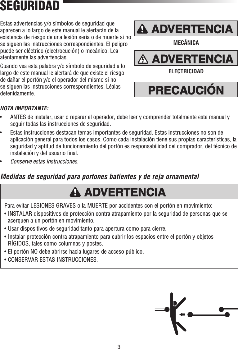 3PRECAUCIÓN ADVERTENCIAADVERTENCIAADVERTENCIAADVERTENCIAPRECAUCIÓN ADVERTENCIAADVERTENCIAADVERTENCIAADVERTENCIAPRECAUCIÓNPRECAUCIÓNADVERTENCIAADVERTENCIAADVERTENCIAMECÁNICAELECTRICIDADEstas advertencias y/o símbolos de seguridad que aparecen a lo largo de este manual le alertarán de la existencia de riesgo de una lesión seria o de muerte si no se siguen las instrucciones correspondientes. El peligro puede ser eléctrico (electrocución) o mecánico. Lea atentamente las advertencias.Cuando vea esta palabra y/o símbolo de seguridad a lo largo de este manual le alertará de que existe el riesgo de dañar el portón y/o el operador del mismo si no se siguen las instrucciones correspondientes. Léalas detenidamente.Medidas de seguridad para portones batientes y de reja ornamentalSEGURIDADPara evitar LESIONES GRAVES o la MUERTE por accidentes con el portón en movimiento:•  INSTALAR dispositivos de protección contra atrapamiento por la seguridad de personas que se acerquen a un portón en movimiento.•  Usar dispositivos de seguridad tanto para apertura como para cierre.•  Instalar protección contra atrapamiento para cubrir los espacios entre el portón y objetos RÍGIDOS, tales como columnas y postes.• El portón NO debe abrirse hacia lugares de acceso público.• CONSERVAR ESTAS INSTRUCCIONES.PRECAUCIÓN ADVERTENCIAADVERTENCIAADVERTENCIAADVERTENCIANOTA IMPORTANTE:•   ANTES de instalar, usar o reparar el operador, debe leer y comprender totalmente este manual y seguir todas las instrucciones de seguridad.•   Estas instrucciones destacan temas importantes de seguridad. Estas instrucciones no son de aplicación general para todos los casos. Como cada instalación tiene sus propias características, la seguridad y aptitud de funcionamiento del portón es responsabilidad del comprador, del técnico de instalación y del usuario ﬁ nal.•  Conserve estas instrucciones.