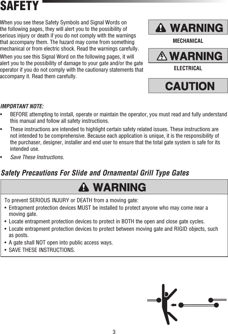 3MECHANICALELECTRICALWhen you see these Safety Symbols and Signal Words on the following pages, they will alert you to the possibility of serious injury or death if you do not comply with the warnings that accompany them. The hazard may come from something mechanical or from electric shock. Read the warnings carefully.When you see this Signal Word on the following pages, it will alert you to the possibility of damage to your gate and/or the gate operator if you do not comply with the cautionary statements that accompany it. Read them carefully.Safety Precautions For Slide and Ornamental Grill Type GatesSAFETYTo prevent SERIOUS INJURY or DEATH from a moving gate:•   Entrapment protection devices MUST be installed to protect anyone who may come near a moving gate.•   Locate entrapment protection devices to protect in BOTH the open and close gate cycles.•   Locate entrapment protection devices to protect between moving gate and RIGID objects, such as posts.•  A gate shall NOT open into public access ways.•  SAVE THESE INSTRUCTIONS.IMPORTANT NOTE:•   BEFORE attempting to install, operate or maintain the operator, you must read and fully understand this manual and follow all safety instructions.•   These instructions are intended to highlight certain safety related issues. These instructions are not intended to be comprehensive. Because each application is unique, it is the responsibility of the purchaser, designer, installer and end user to ensure that the total gate system is safe for its intended use.•  Save These Instructions.