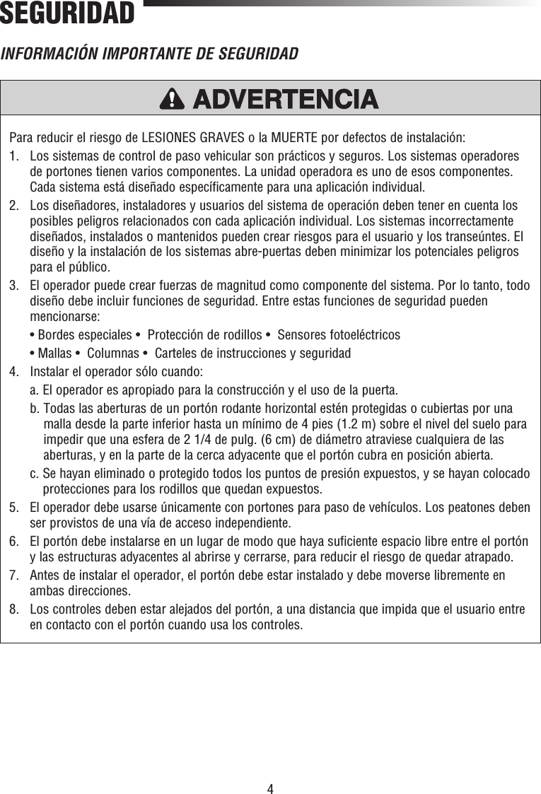 4Para reducir el riesgo de LESIONES GRAVES o la MUERTE por defectos de instalación:1.   Los sistemas de control de paso vehicular son prácticos y seguros. Los sistemas operadores de portones tienen varios componentes. La unidad operadora es uno de esos componentes. Cada sistema está diseñado específicamente para una aplicación individual.2.   Los diseñadores, instaladores y usuarios del sistema de operación deben tener en cuenta los posibles peligros relacionados con cada aplicación individual. Los sistemas incorrectamente diseñados, instalados o mantenidos pueden crear riesgos para el usuario y los transeúntes. El diseño y la instalación de los sistemas abre-puertas deben minimizar los potenciales peligros para el público.3.   El operador puede crear fuerzas de magnitud como componente del sistema. Por lo tanto, todo diseño debe incluir funciones de seguridad. Entre estas funciones de seguridad pueden mencionarse:  • Bordes especiales •  Protección de rodillos •  Sensores fotoeléctricos  • Mallas •  Columnas •  Carteles de instrucciones y seguridad4.   Instalar el operador sólo cuando:  a. El operador es apropiado para la construcción y el uso de la puerta.   b.  Todas las aberturas de un portón rodante horizontal estén protegidas o cubiertas por una malla desde la parte inferior hasta un mínimo de 4 pies (1.2 m) sobre el nivel del suelo para impedir que una esfera de 2 1/4 de pulg. (6 cm) de diámetro atraviese cualquiera de las aberturas, y en la parte de la cerca adyacente que el portón cubra en posición abierta.  c.  Se hayan eliminado o protegido todos los puntos de presión expuestos, y se hayan colocado protecciones para los rodillos que quedan expuestos.5.   El operador debe usarse únicamente con portones para paso de vehículos. Los peatones deben ser provistos de una vía de acceso independiente.6.   El portón debe instalarse en un lugar de modo que haya suficiente espacio libre entre el portón y las estructuras adyacentes al abrirse y cerrarse, para reducir el riesgo de quedar atrapado.7.   Antes de instalar el operador, el portón debe estar instalado y debe moverse libremente en ambas direcciones.8.   Los controles deben estar alejados del portón, a una distancia que impida que el usuario entre en contacto con el portón cuando usa los controles.PRECAUCIÓN ADVERTENCIAADVERTENCIAADVERTENCIAADVERTENCIASEGURIDADINFORMACIÓN IMPORTANTE DE SEGURIDAD