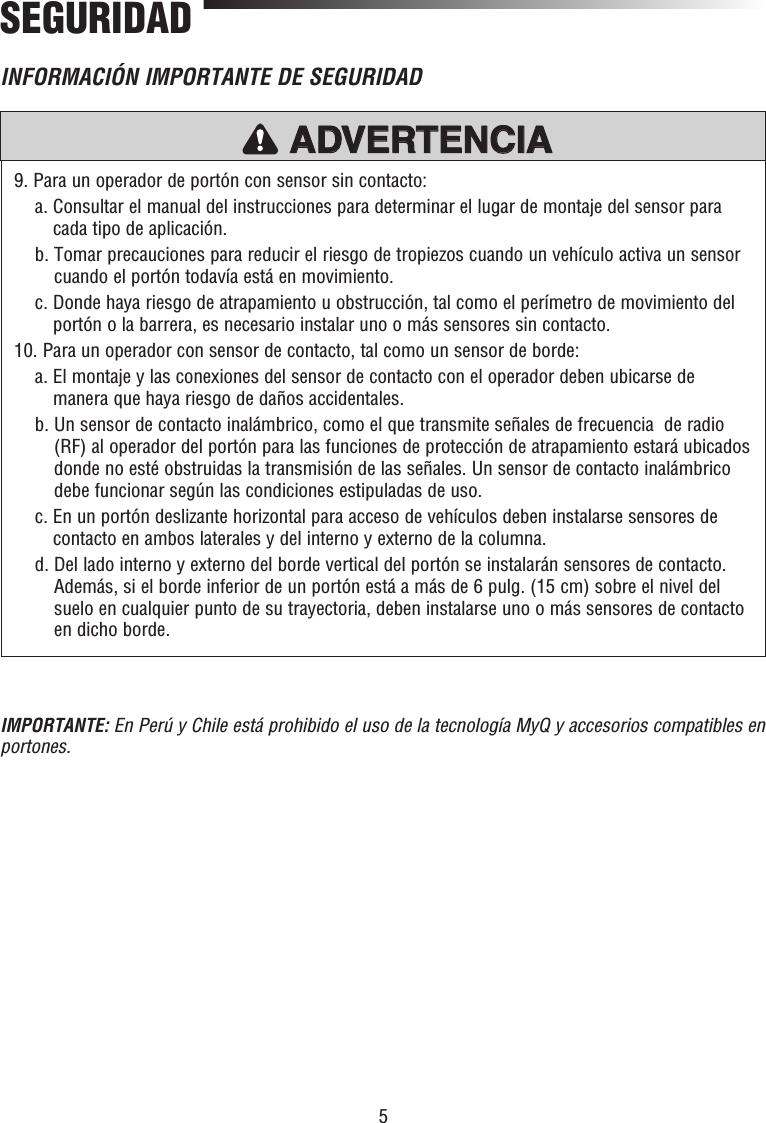 5SEGURIDAD9. Para un operador de portón con sensor sin contacto:  a.  Consultar el manual del instrucciones para determinar el lugar de montaje del sensor para cada tipo de aplicación.  b.  Tomar precauciones para reducir el riesgo de tropiezos cuando un vehículo activa un sensor cuando el portón todavía está en movimiento.  c.  Donde haya riesgo de atrapamiento u obstrucción, tal como el perímetro de movimiento del portón o la barrera, es necesario instalar uno o más sensores sin contacto.10. Para un operador con sensor de contacto, tal como un sensor de borde:  a.  El montaje y las conexiones del sensor de contacto con el operador deben ubicarse de manera que haya riesgo de daños accidentales.  b.  Un sensor de contacto inalámbrico, como el que transmite señales de frecuencia  de radio (RF) al operador del portón para las funciones de protección de atrapamiento estará ubicados donde no esté obstruidas la transmisión de las señales. Un sensor de contacto inalámbrico debe funcionar según las condiciones estipuladas de uso.  c.  En un portón deslizante horizontal para acceso de vehículos deben instalarse sensores de contacto en ambos laterales y del interno y externo de la columna.  d.  Del lado interno y externo del borde vertical del portón se instalarán sensores de contacto. Además, si el borde inferior de un portón está a más de 6 pulg. (15 cm) sobre el nivel del suelo en cualquier punto de su trayectoria, deben instalarse uno o más sensores de contacto en dicho borde.INFORMACIÓN IMPORTANTE DE SEGURIDADPRECAUCIÓN ADVERTENCIAADVERTENCIAADVERTENCIAADVERTENCIAIMPORTANTE: En Perú y Chile está prohibido el uso de la tecnología MyQ y accesorios compatibles en portones.