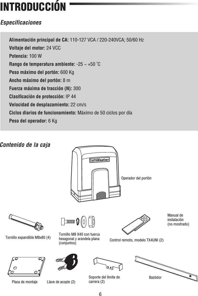 6EspecificacionesINTRODUCCIÓNAlimentación principal de CA: 110-127 VCA / 220-240VCA; 50/60 HzVoltaje del motor: 24 VCCPotencia: 100 WRango de temperatura ambiente: -25 ~ +50 ˚CPeso máximo del portón: 600 KgAncho máximo del portón: 8 mFuerza máxima de tracción (N): 300Clasiﬁ cación de protección: IP 44Velocidad de desplazamiento: 22 cm/sCiclos diarios de funcionamiento: Máximo de 50 ciclos por díaPeso del operador: 6 KgContenido de la cajaManual de instalación(no mostrado)Control remoto, modelo TX4UNI (2)Tornillo expandible M8x80 (4)Placa de montajeOperador del portónLlave de acople (2)Tornillo M8 X40 con tuerca hexagonal y arandela plana (conjuntos)Soporte del límite de carrera (2) Bastidor