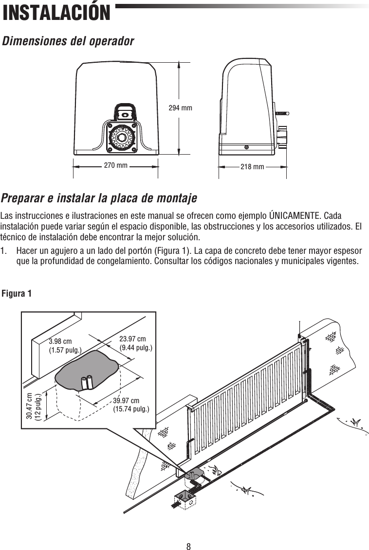 8INSTALACIÓNDimensiones del operador270 mm294 mm218 mm3.98 cm(1.57 pulg.)23.97 cm (9.44 pulg.) 30.47 cm(12 pulg.)39.97 cm(15.74 pulg.)Figura 1Preparar e instalar la placa de montajeLas instrucciones e ilustraciones en este manual se ofrecen como ejemplo ÚNICAMENTE. Cada instalación puede variar según el espacio disponible, las obstrucciones y los accesorios utilizados. El técnico de instalación debe encontrar la mejor solución.1.   Hacer un agujero a un lado del portón (Figura 1). La capa de concreto debe tener mayor espesor que la profundidad de congelamiento. Consultar los códigos nacionales y municipales vigentes.