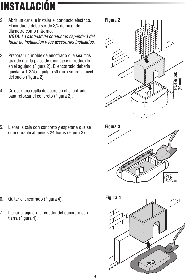 9INSTALACIÓN1-3/4 de pulg. (50 mm)Figura 2Figura 3Figura 42.   Abrir un canal e instalar el conducto eléctrico. El conducto debe ser de 3/4 de pulg. de diámetro como máximo.NOTA: La cantidad de conductos dependerá del lugar de instalación y los accesorios instalados.3.   Preparar un molde de encofrado que sea más grande que la placa de montaje e introducirlo en el agujero (Figura 2). El encofrado debería quedar a 1-3/4 de pulg. (50 mm) sobre el nivel del suelo (Figura 2).4.   Colocar una rejilla de acero en el encofrado para reforzar el concreto (Figura 2).5.   Llenar la caja con concreto y esperar a que se cure durante al menos 24 horas (Figura 3).6.   Quitar el encofrado (Figura 4).7.   Llenar el agujero alrededor del concreto con tierra (Figura 4).