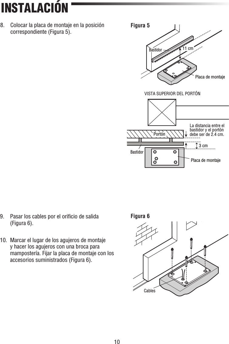 10INSTALACIÓN11 cm3 cmVISTA SUPERIOR DEL PORTÓNLa distancia entre el bastidor y el portón debe ser de 2.4 cm.PortónBastidorPlaca de montajePlaca de montajeBastidorFigura 5CablesFigura 68.   Colocar la placa de montaje en la posición correspondiente (Figura 5).9.   Pasar los cables por el oriﬁ cio de salida (Figura 6).10.   Marcar el lugar de los agujeros de montaje y hacer los agujeros con una broca para mampostería. Fijar la placa de montaje con los accesorios suministrados (Figura 6).