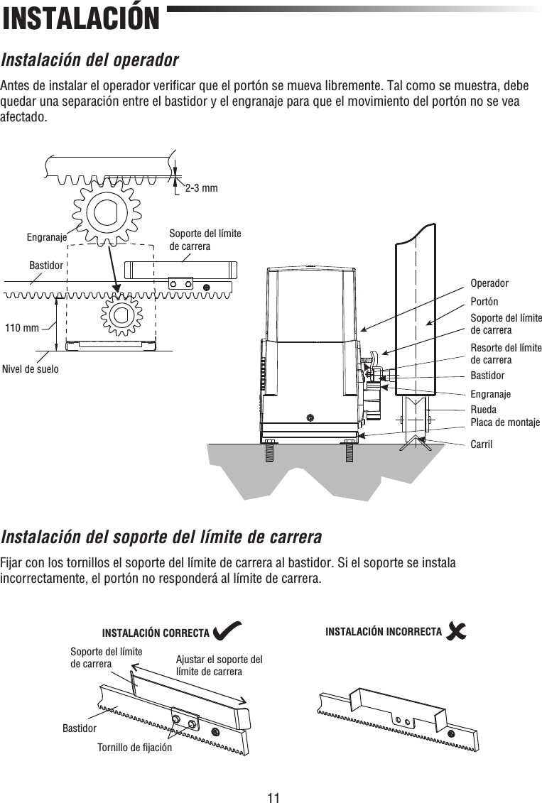 11INSTALACIÓNInstalación del operadorAntes de instalar el operador veriﬁ car que el portón se mueva libremente. Tal como se muestra, debe quedar una separación entre el bastidor y el engranaje para que el movimiento del portón no se vea afectado.Instalación del soporte del límite de carreraFijar con los tornillos el soporte del límite de carrera al bastidor. Si el soporte se instala incorrectamente, el portón no responderá al límite de carrera.110 mm2-3 mmOperadorPortónSoporte del límite de carreraResorte del límite de carreraBastidorEngranajeRuedaPlaca de montajeCarrilBastidorEngranajeNivel de sueloSoporte del límite de carreraSoporte del límite de carrera Ajustar el soporte del límite de carreraTornillo de ﬁjaciónINSTALACIÓN CORRECTABastidorINSTALACIÓN INCORRECTA