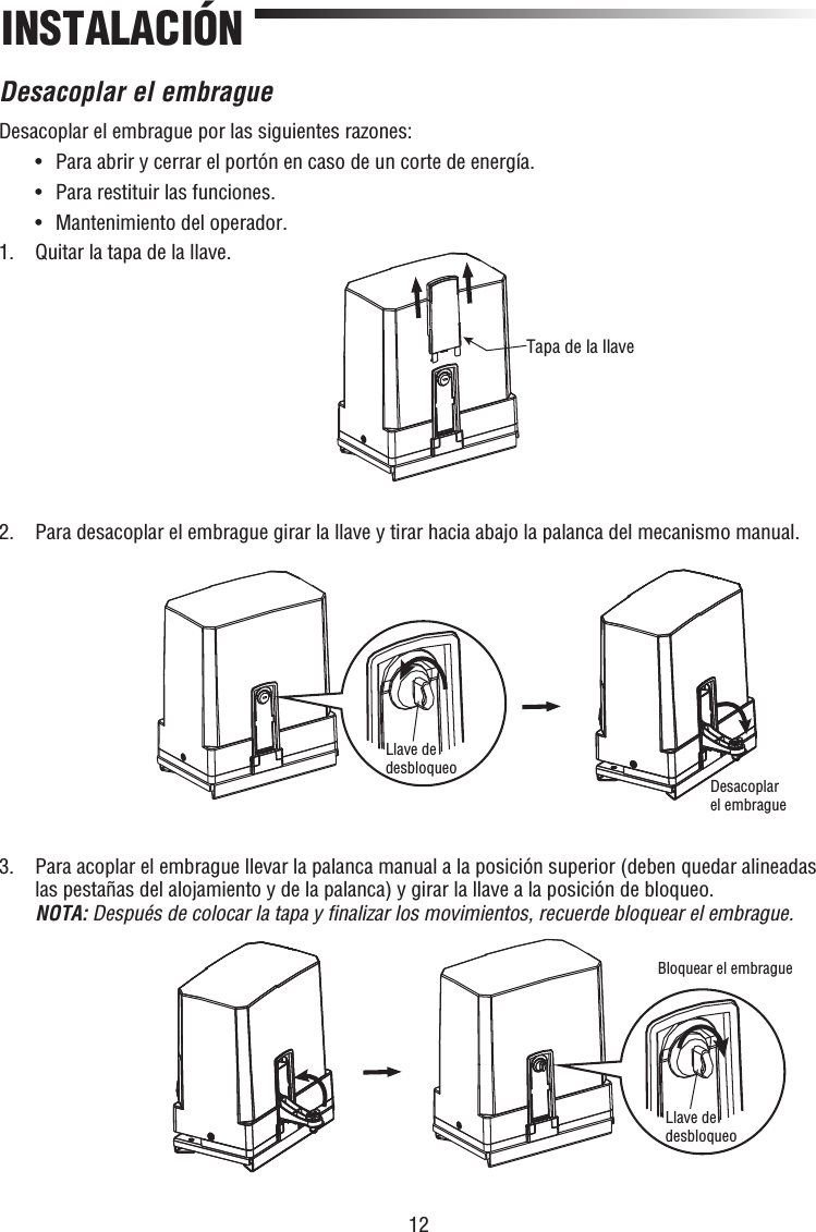 12INSTALACIÓNDesacoplar el embragueDesacoplar el embrague por las siguientes razones:  •  Para abrir y cerrar el portón en caso de un corte de energía.  •  Para restituir las funciones.  •  Mantenimiento del operador.1.  Quitar la tapa de la llave.2.  Para desacoplar el embrague girar la llave y tirar hacia abajo la palanca del mecanismo manual.3.   Para acoplar el embrague llevar la palanca manual a la posición superior (deben quedar alineadas las pestañas del alojamiento y de la palanca) y girar la llave a la posición de bloqueo.NOTA: Después de colocar la tapa y ﬁ nalizar los movimientos, recuerde bloquear el embrague.Tapa de la llaveLlave de desbloqueoDesacoplar el embragueBloquear el embragueLlave de desbloqueo