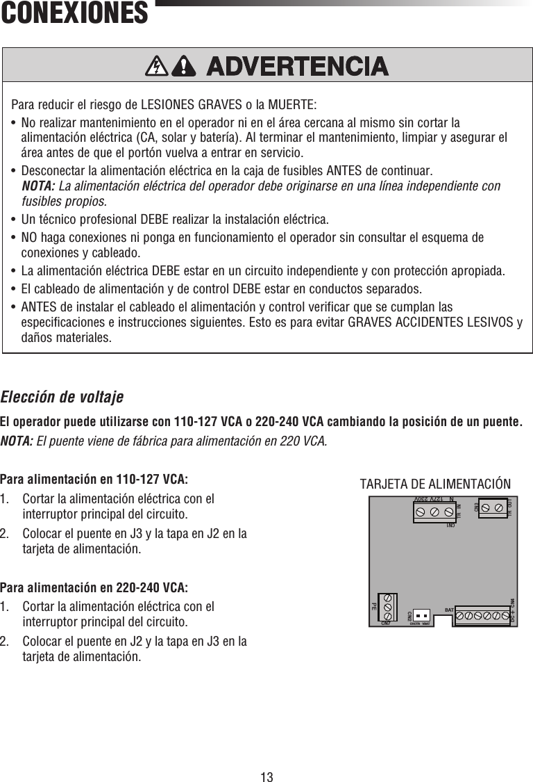 13Para reducir el riesgo de LESIONES GRAVES o la MUERTE:•   No realizar mantenimiento en el operador ni en el área cercana al mismo sin cortar la alimentación eléctrica (CA, solar y batería). Al terminar el mantenimiento, limpiar y asegurar el área antes de que el portón vuelva a entrar en servicio.•   Desconectar la alimentación eléctrica en la caja de fusibles ANTES de continuar. NOTA: La alimentación eléctrica del operador debe originarse en una línea independiente con fusibles propios.•  Un técnico profesional DEBE realizar la instalación eléctrica.•   NO haga conexiones ni ponga en funcionamiento el operador sin consultar el esquema de conexiones y cableado. •   La alimentación eléctrica DEBE estar en un circuito independiente y con protección apropiada. •  El cableado de alimentación y de control DEBE estar en conductos separados.•   ANTES de instalar el cableado el alimentación y control verificar que se cumplan las especificaciones e instrucciones siguientes. Esto es para evitar GRAVES ACCIDENTES LESIVOS y daños materiales.PRECAUCIÓN ADVERTENCIAADVERTENCIAADVERTENCIACONEXIONESElección de voltajeEl operador puede utilizarse con 110-127 VCA o 220-240 VCA cambiando la posición de un puente.NOTA: El puente viene de fábrica para alimentación en 220 VCA.Para alimentación en 110-127 VCA:1.   Cortar la alimentación eléctrica con el interruptor principal del circuito.2.   Colocar el puente en J3 y la tapa en J2 en la tarjeta de alimentación.Para alimentación en 220-240 VCA:1.   Cortar la alimentación eléctrica con el interruptor principal del circuito.2.   Colocar el puente en J2 y la tapa en J3 en la tarjeta de alimentación.CN1TR INTR OUTCN3DC+CN4BATCHCTR VBATCN2CN7PEN127V 230VTARJETA DE ALIMENTACIÓN