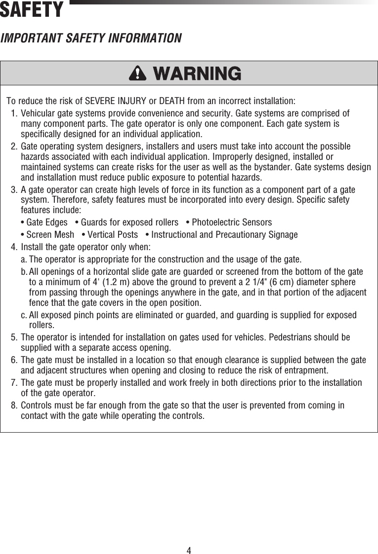 4To reduce the risk of SEVERE INJURY or DEATH from an incorrect installation:  1.  Vehicular gate systems provide convenience and security. Gate systems are comprised of many component parts. The gate operator is only one component. Each gate system is specifically designed for an individual application.  2.  Gate operating system designers, installers and users must take into account the possible hazards associated with each individual application. Improperly designed, installed or maintained systems can create risks for the user as well as the bystander. Gate systems design and installation must reduce public exposure to potential hazards.  3.  A gate operator can create high levels of force in its function as a component part of a gate system. Therefore, safety features must be incorporated into every design. Specific safety features include:   • Gate Edges   • Guards for exposed rollers   • Photoelectric Sensors   • Screen Mesh   • Vertical Posts   • Instructional and Precautionary Signage  4.  Install the gate operator only when:   a. The operator is appropriate for the construction and the usage of the gate.   b.  All openings of a horizontal slide gate are guarded or screened from the bottom of the gate to a minimum of 4&apos; (1.2 m) above the ground to prevent a 2 1/4&quot; (6 cm) diameter sphere from passing through the openings anywhere in the gate, and in that portion of the adjacent fence that the gate covers in the open position.   c.  All exposed pinch points are eliminated or guarded, and guarding is supplied for exposed rollers.  5.   The operator is intended for installation on gates used for vehicles. Pedestrians should be supplied with a separate access opening.  6.  The gate must be installed in a location so that enough clearance is supplied between the gate and adjacent structures when opening and closing to reduce the risk of entrapment.  7.  The gate must be properly installed and work freely in both directions prior to the installation of the gate operator.  8.  Controls must be far enough from the gate so that the user is prevented from coming in contact with the gate while operating the controls.SAFETYIMPORTANT SAFETY INFORMATION