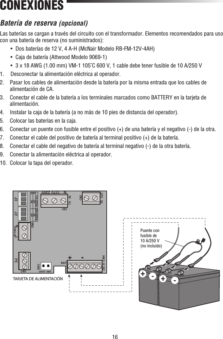 16CONEXIONESBatería de reserva (opcional)Las baterías se cargan a través del circuito con el transformador. Elementos recomendados para uso con una batería de reserva (no suministrados):  •  Dos baterías de 12 V, 4 A-H (McNair Modelo RB-FM-12V-4AH)   •  Caja de batería (Attwood Modelo 9069-1)  •  3 x 18 AWG (1.00 mm) VM-1 105˚C 600 V, 1 cable debe tener fusible de 10 A/250 V1.  Desconectar la alimentación eléctrica al operador.2.   Pasar los cables de alimentación desde la batería por la misma entrada que los cables de alimentación de CA.3.   Conectar el cable de la batería a los terminales marcados como BATTERY en la tarjeta de alimentación.4.  Instalar la caja de la batería (a no más de 10 pies de distancia del operador).5.  Colocar las baterías en la caja.6.   Conectar un puente con fusible entre el positivo (+) de una batería y el negativo (-) de la otra.7.  Conectar el cable del positivo de batería al terminal positivo (+) de la batería.8.  Conectar el cable del negativo de batería al terminal negativo (-) de la otra batería.9.  Conectar la alimentación eléctrica al operador.10.   Colocar la tapa del operador.J3 J2CN1TR INTR OUTCN3110-127Vac 220-240VacJ2J3 OFFON ONOFFDC+CN4BATCHCTR VBATCN2CN7PEPOWER LINENLCN6N127V 230VPuente con fusible de 10 A/250 V (no incluido)TARJETA DE ALIMENTACIÓN+-