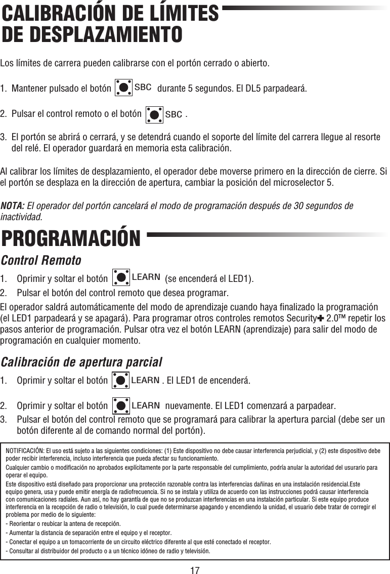 17CALIBRACIÓN DE LÍMITES DE DESPLAZAMIENTOPROGRAMACIÓNNOTIFICACIÓN: El uso está sujeto a las siguientes condiciones: (1) Este dispositivo no debe causar interferencia perjudicial, y (2) este dispositivo debe poder recibir interferencia, incluso interferencia que pueda afectar su funcionamiento.Cualquier cambio o modiﬁ cación no aprobados explícitamente por la parte responsable del cumplimiento, podría anular la autoridad del usurario para operar el equipo.Este dispositivo está diseñado para proporcionar una protección razonable contra las interferencias dañinas en una instalación residencial.Este equipo genera, usa y puede emitir energía de radiofrecuencia. Si no se instala y utiliza de acuerdo con las instrucciones podrá causar interferencia con comunicaciones radiales. Aun así, no hay garantía de que no se produzcan interferencias en una instalación particular. Si este equipo produce interferencia en la recepción de radio o televisión, lo cual puede determinarse apagando y encendiendo la unidad, el usuario debe tratar de corregir el problema por medio de lo siguiente:- Reorientar o reubicar la antena de recepción.- Aumentar la distancia de separación entre el equipo y el receptor.- Conectar el equipo a un tomacorriente de un circuito eléctrico diferente al que esté conectado el receptor.- Consultar al distribuidor del producto o a un técnico idóneo de radio y televisión.Los límites de carrera pueden calibrarse con el portón cerrado o abierto.1.  Mantener pulsado el botón SBC durante 5 segundos. El DL5 parpadeará.2.  Pulsar el control remoto o el botón SBC.3.   El portón se abrirá o cerrará, y se detendrá cuando el soporte del límite del carrera llegue al resorte del relé. El operador guardará en memoria esta calibración.Al calibrar los límites de desplazamiento, el operador debe moverse primero en la dirección de cierre. Si el portón se desplaza en la dirección de apertura, cambiar la posición del microselector 5.NOTA: El operador del portón cancelará el modo de programación después de 30 segundos de inactividad.Control Remoto1.  Oprimir y soltar el botón LEARN (se encenderá el LED1).  2.  Pulsar el botón del control remoto que desea programar.El operador saldrá automáticamente del modo de aprendizaje cuando haya ﬁ nalizado la programación (el LED1 parpadeará y se apagará). Para programar otros controles remotos Security✚ 2.0™ repetir los pasos anterior de programación. Pulsar otra vez el botón LEARN (aprendizaje) para salir del modo de programación en cualquier momento.Calibración de apertura parcial1.  Oprimir y soltar el botón LEARN. El LED1 de encenderá. 2.  Oprimir y soltar el botón LEARN nuevamente. El LED1 comenzará a parpadear.3.   Pulsar el botón del control remoto que se programará para calibrar la apertura parcial (debe ser un botón diferente al de comando normal del portón).