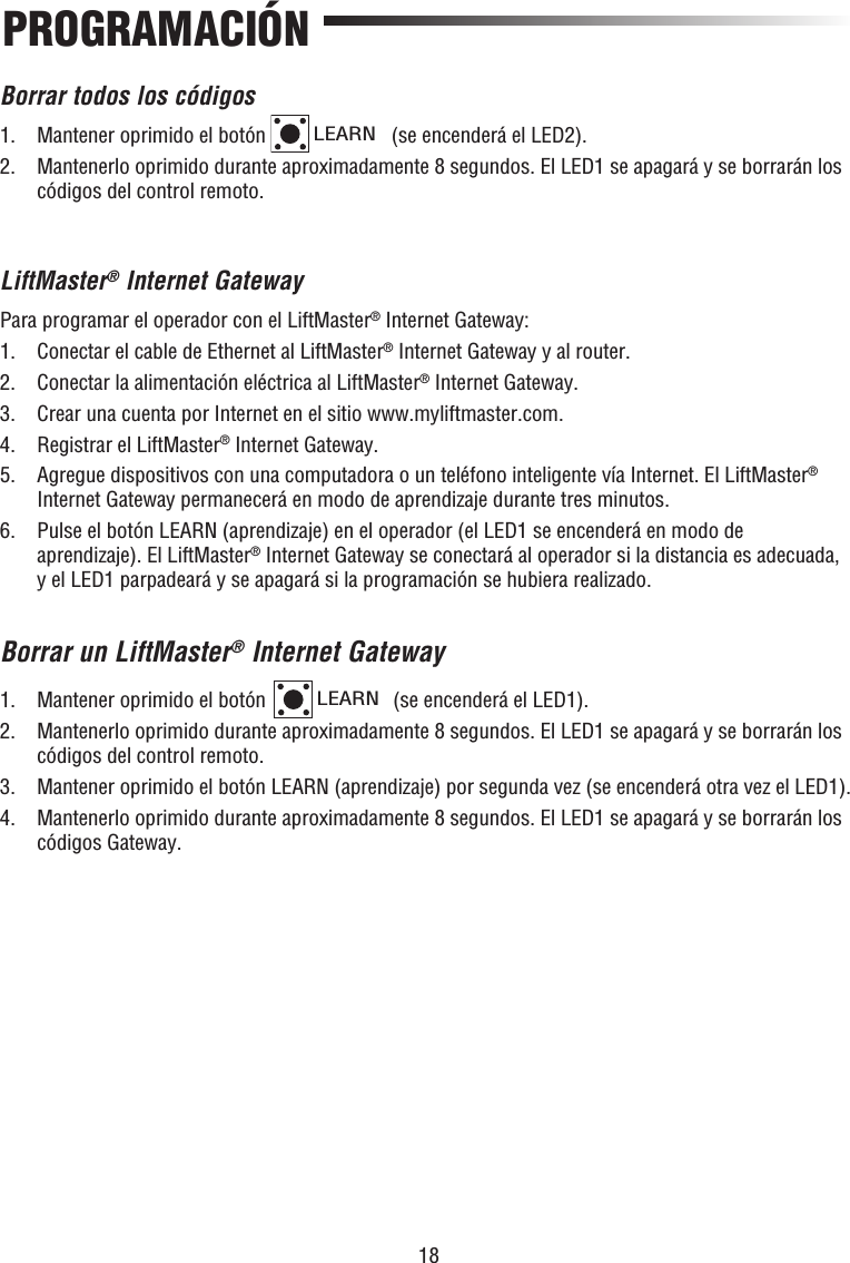 18PROGRAMACIÓNBorrar todos los códigos1.  Mantener oprimido el botón LEARN (se encenderá el LED2). 2.   Mantenerlo oprimido durante aproximadamente 8 segundos. El LED1 se apagará y se borrarán los códigos del control remoto.LiftMaster® Internet GatewayPara programar el operador con el LiftMaster® Internet Gateway:1.  Conectar el cable de Ethernet al LiftMaster® Internet Gateway y al router.2.  Conectar la alimentación eléctrica al LiftMaster® Internet Gateway.3.  Crear una cuenta por Internet en el sitio www.myliftmaster.com.4.  Registrar el LiftMaster® Internet Gateway.5.   Agregue dispositivos con una computadora o un teléfono inteligente vía Internet. El LiftMaster® Internet Gateway permanecerá en modo de aprendizaje durante tres minutos.6.   Pulse el botón LEARN (aprendizaje) en el operador (el LED1 se encenderá en modo de aprendizaje). El LiftMaster® Internet Gateway se conectará al operador si la distancia es adecuada, y el LED1 parpadeará y se apagará si la programación se hubiera realizado.Borrar un LiftMaster® Internet Gateway1.  Mantener oprimido el botón LEARN (se encenderá el LED1). 2.   Mantenerlo oprimido durante aproximadamente 8 segundos. El LED1 se apagará y se borrarán los códigos del control remoto.3.  Mantener oprimido el botón LEARN (aprendizaje) por segunda vez (se encenderá otra vez el LED1).4.   Mantenerlo oprimido durante aproximadamente 8 segundos. El LED1 se apagará y se borrarán los códigos Gateway.