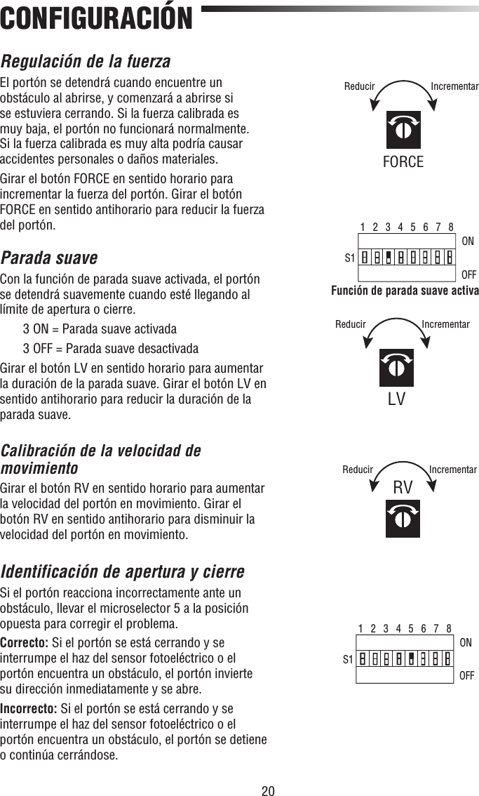 20CONFIGURACIÓNRegulación de la fuerzaEl portón se detendrá cuando encuentre un obstáculo al abrirse, y comenzará a abrirse si se estuviera cerrando. Si la fuerza calibrada es muy baja, el portón no funcionará normalmente. Si la fuerza calibrada es muy alta podría causar accidentes personales o daños materiales. Girar el botón FORCE en sentido horario para incrementar la fuerza del portón. Girar el botón FORCE en sentido antihorario para reducir la fuerza del portón.Parada suaveCon la función de parada suave activada, el portón se detendrá suavemente cuando esté llegando al límite de apertura o cierre.  3 ON = Parada suave activada  3 OFF = Parada suave desactivadaGirar el botón LV en sentido horario para aumentar la duración de la parada suave. Girar el botón LV en sentido antihorario para reducir la duración de la parada suave. Calibración de la velocidad de movimientoGirar el botón RV en sentido horario para aumentar la velocidad del portón en movimiento. Girar el botón RV en sentido antihorario para disminuir la velocidad del portón en movimiento.Identificación de apertura y cierreSi el portón reacciona incorrectamente ante un obstáculo, llevar el microselector 5 a la posición opuesta para corregir el problema.Correcto: Si el portón se está cerrando y se interrumpe el haz del sensor fotoeléctrico o el portón encuentra un obstáculo, el portón invierte su dirección inmediatamente y se abre.Incorrecto: Si el portón se está cerrando y se interrumpe el haz del sensor fotoeléctrico o el portón encuentra un obstáculo, el portón se detiene o continúa cerrándose.1   2   3   4   5   6   7   8S1ONOFFFunción de parada suave activa1   2   3   4   5   6   7   8S1ONOFFFORCEIncrementarReducirLVIncrementarReducirRVIncrementarReducir