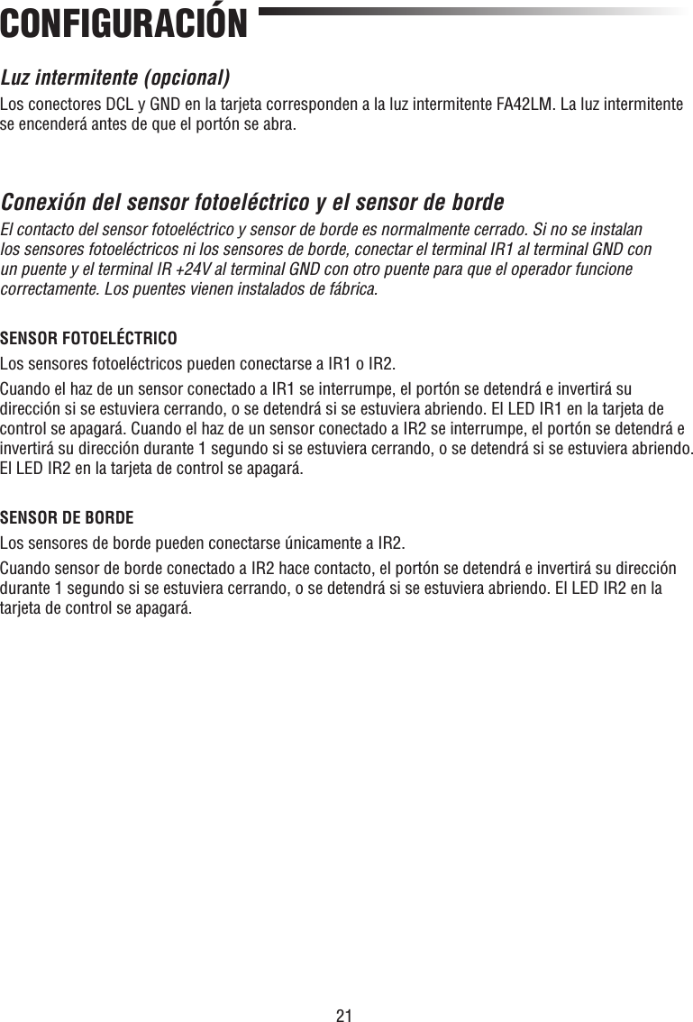 21CONFIGURACIÓNLuz intermitente (opcional)Los conectores DCL y GND en la tarjeta corresponden a la luz intermitente FA42LM. La luz intermitente se encenderá antes de que el portón se abra.Conexión del sensor fotoeléctrico y el sensor de bordeEl contacto del sensor fotoeléctrico y sensor de borde es normalmente cerrado. Si no se instalan los sensores fotoeléctricos ni los sensores de borde, conectar el terminal IR1 al terminal GND con un puente y el terminal IR +24V al terminal GND con otro puente para que el operador funcione correctamente. Los puentes vienen instalados de fábrica.SENSOR FOTOELÉCTRICOLos sensores fotoeléctricos pueden conectarse a IR1 o IR2.Cuando el haz de un sensor conectado a IR1 se interrumpe, el portón se detendrá e invertirá su dirección si se estuviera cerrando, o se detendrá si se estuviera abriendo. El LED IR1 en la tarjeta de control se apagará. Cuando el haz de un sensor conectado a IR2 se interrumpe, el portón se detendrá e invertirá su dirección durante 1 segundo si se estuviera cerrando, o se detendrá si se estuviera abriendo. El LED IR2 en la tarjeta de control se apagará.SENSOR DE BORDELos sensores de borde pueden conectarse únicamente a IR2.Cuando sensor de borde conectado a IR2 hace contacto, el portón se detendrá e invertirá su dirección durante 1 segundo si se estuviera cerrando, o se detendrá si se estuviera abriendo. El LED IR2 en la tarjeta de control se apagará.