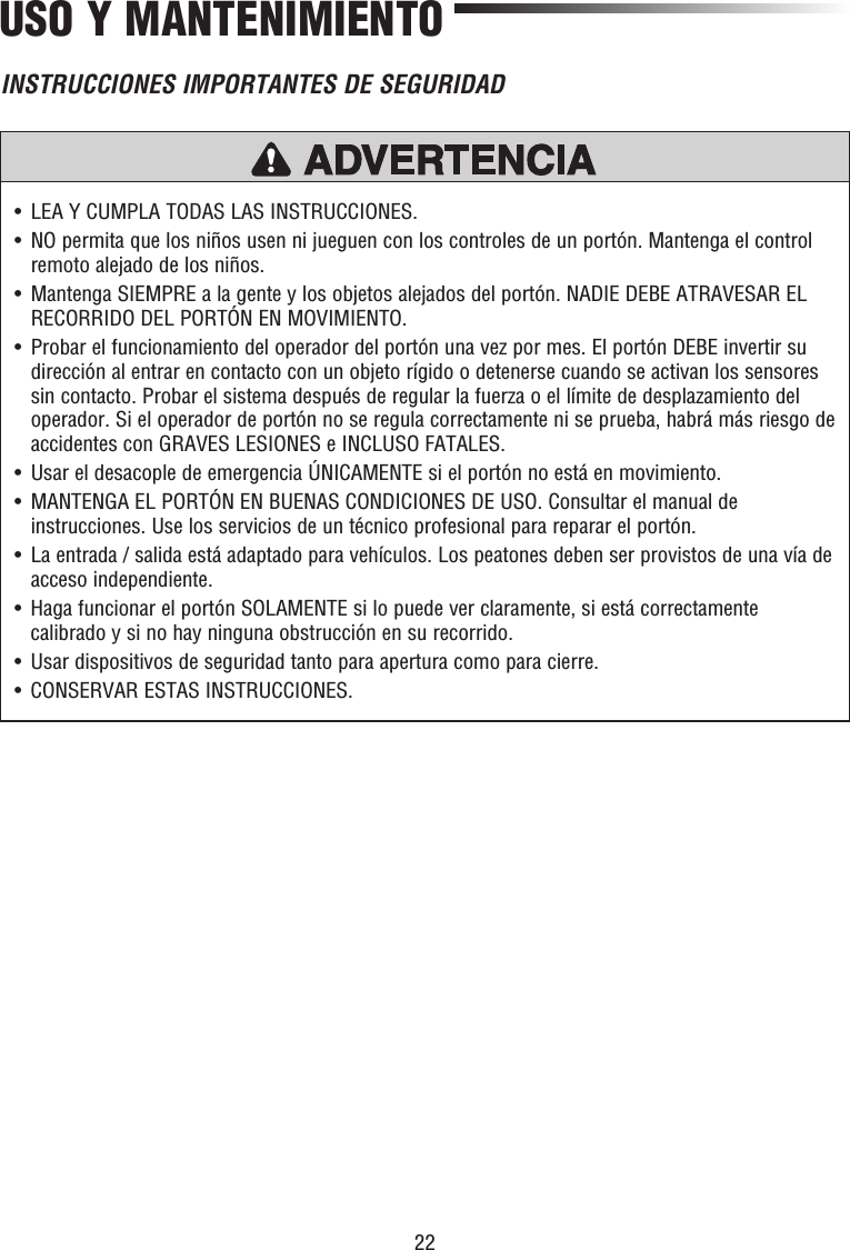 22USO Y MANTENIMIENTO•   LEA Y CUMPLA TODAS LAS INSTRUCCIONES.•   NO permita que los niños usen ni jueguen con los controles de un portón. Mantenga el control remoto alejado de los niños.•   Mantenga SIEMPRE a la gente y los objetos alejados del portón. NADIE DEBE ATRAVESAR EL RECORRIDO DEL PORTÓN EN MOVIMIENTO.•   Probar el funcionamiento del operador del portón una vez por mes. El portón DEBE invertir su dirección al entrar en contacto con un objeto rígido o detenerse cuando se activan los sensores sin contacto. Probar el sistema después de regular la fuerza o el límite de desplazamiento del operador. Si el operador de portón no se regula correctamente ni se prueba, habrá más riesgo de accidentes con GRAVES LESIONES e INCLUSO FATALES.•   Usar el desacople de emergencia ÚNICAMENTE si el portón no está en movimiento.•   MANTENGA EL PORTÓN EN BUENAS CONDICIONES DE USO. Consultar el manual de instrucciones. Use los servicios de un técnico profesional para reparar el portón.•   La entrada / salida está adaptado para vehículos. Los peatones deben ser provistos de una vía de acceso independiente.•   Haga funcionar el portón SOLAMENTE si lo puede ver claramente, si está correctamente calibrado y si no hay ninguna obstrucción en su recorrido.•   Usar dispositivos de seguridad tanto para apertura como para cierre. •   CONSERVAR ESTAS INSTRUCCIONES.PRECAUCIÓN ADVERTENCIAADVERTENCIAADVERTENCIAINSTRUCCIONES IMPORTANTES DE SEGURIDAD