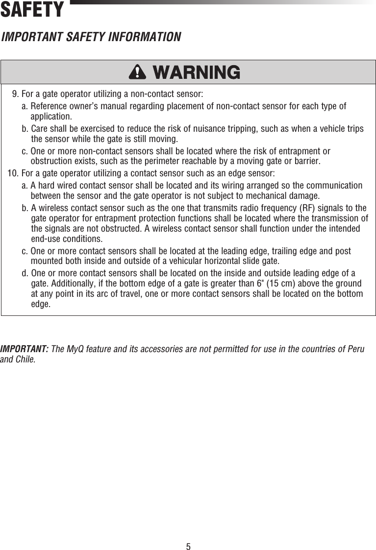 5SAFETY   9. For a gate operator utilizing a non-contact sensor:   a.  Reference owner’s manual regarding placement of non-contact sensor for each type of application.   b.  Care shall be exercised to reduce the risk of nuisance tripping, such as when a vehicle trips the sensor while the gate is still moving.   c.  One or more non-contact sensors shall be located where the risk of entrapment or obstruction exists, such as the perimeter reachable by a moving gate or barrier. 10. For a gate operator utilizing a contact sensor such as an edge sensor:   a.  A hard wired contact sensor shall be located and its wiring arranged so the communication between the sensor and the gate operator is not subject to mechanical damage.   b.  A wireless contact sensor such as the one that transmits radio frequency (RF) signals to the gate operator for entrapment protection functions shall be located where the transmission of the signals are not obstructed. A wireless contact sensor shall function under the intended end-use conditions.   c.  One or more contact sensors shall be located at the leading edge, trailing edge and post mounted both inside and outside of a vehicular horizontal slide gate.   d.  One or more contact sensors shall be located on the inside and outside leading edge of a gate. Additionally, if the bottom edge of a gate is greater than 6&quot; (15 cm) above the ground at any point in its arc of travel, one or more contact sensors shall be located on the bottom edge.IMPORTANT SAFETY INFORMATIONIMPORTANT: The MyQ feature and its accessories are not permitted for use in the countries of Peru and Chile.