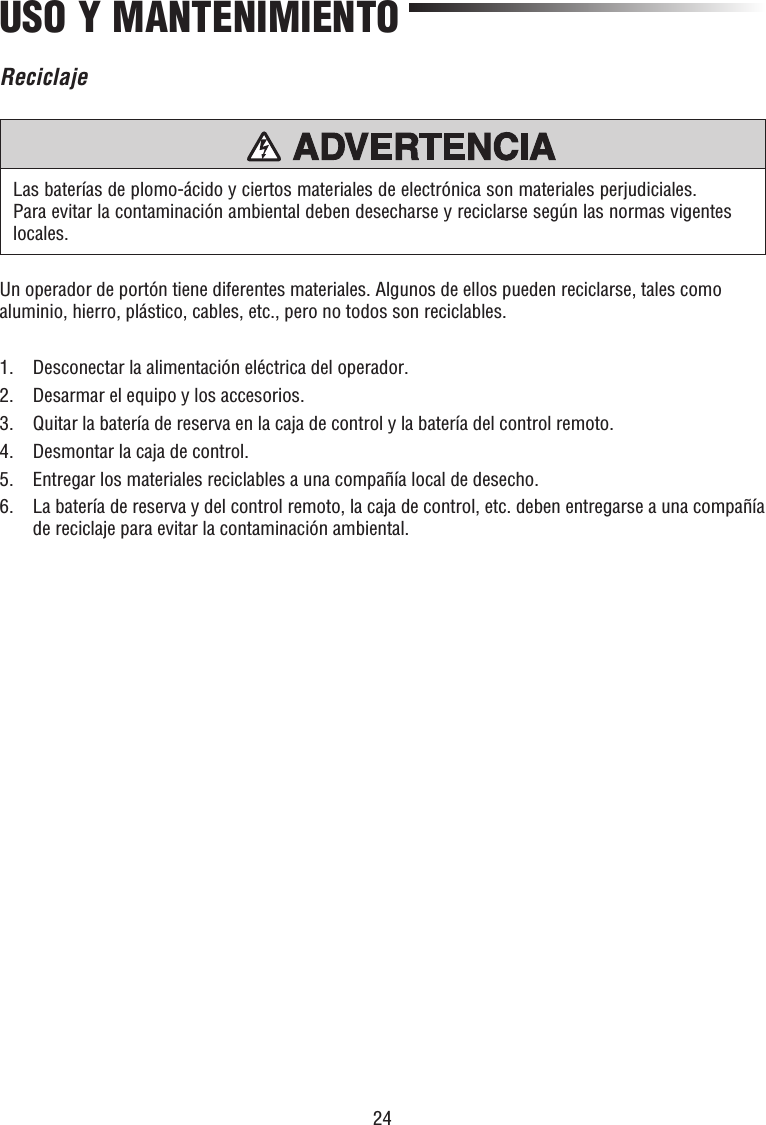 24USO Y MANTENIMIENTOUn operador de portón tiene diferentes materiales. Algunos de ellos pueden reciclarse, tales como aluminio, hierro, plástico, cables, etc., pero no todos son reciclables.1.  Desconectar la alimentación eléctrica del operador.2.  Desarmar el equipo y los accesorios.3.  Quitar la batería de reserva en la caja de control y la batería del control remoto.4.  Desmontar la caja de control.5.  Entregar los materiales reciclables a una compañía local de desecho.6.   La batería de reserva y del control remoto, la caja de control, etc. deben entregarse a una compañía de reciclaje para evitar la contaminación ambiental.Las baterías de plomo-ácido y ciertos materiales de electrónica son materiales perjudiciales. Para evitar la contaminación ambiental deben desecharse y reciclarse según las normas vigentes locales.PRECAUCIÓN ADVERTENCIAADVERTENCIAADVERTENCIAReciclaje