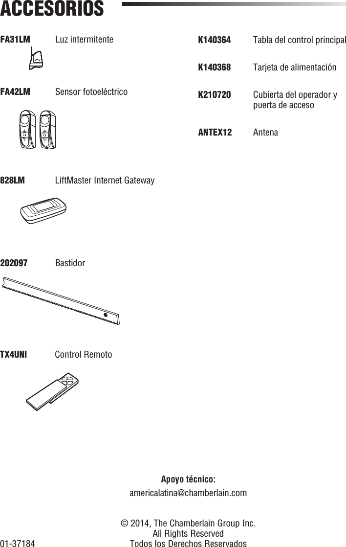 FA31LM Luz intermitenteFA42LM    Sensor  fotoeléctricoACCESORIOSApoyo técnico:americalatina@chamberlain.com828LM   LiftMaster Internet Gateway202097 BastidorTX4UNI  Control Remoto  © 2014, The Chamberlain Group Inc.  All Rights Reserved01-37184 Todos los Derechos ReservadosK140364     Tabla  del  control  principalK140368  Tarjeta de alimentaciónK210720   Cubierta del operador y puerta de accesoANTEX12 Antena