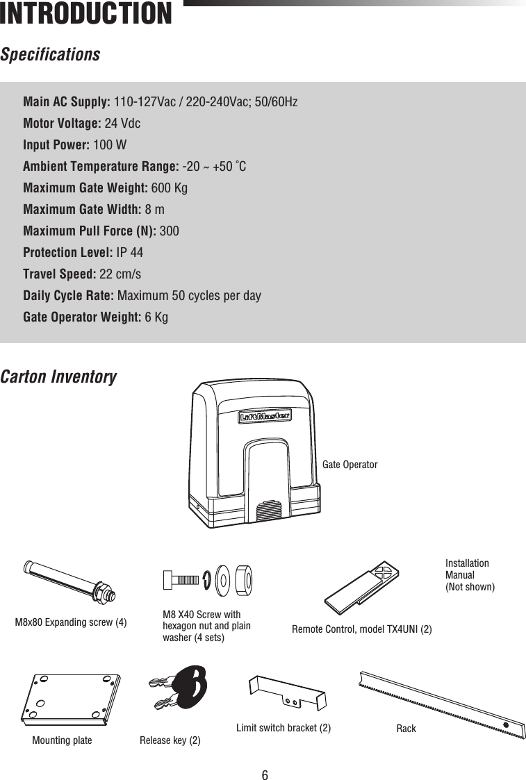 6SpecificationsINTRODUCTIONCarton InventoryMain AC Supply: 110-127Vac / 220-240Vac; 50/60HzMotor Voltage: 24 VdcInput Power: 100 WAmbient Temperature Range: -20 ~ +50 ˚CMaximum Gate Weight: 600 KgMaximum Gate Width: 8 mMaximum Pull Force (N): 300Protection Level: IP 44Travel Speed: 22 cm/sDaily Cycle Rate: Maximum 50 cycles per dayGate Operator Weight: 6 KgInstallation Manual(Not shown)Remote Control, model TX4UNI (2)M8x80 Expanding screw (4)Mounting plateGate OperatorRelease key (2)M8 X40 Screw with hexagon nut and plain washer (4 sets)Limit switch bracket (2) Rack