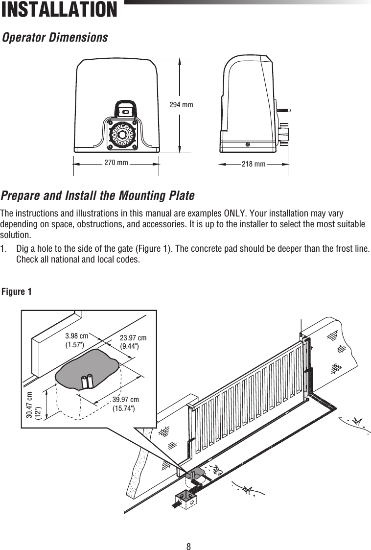 8Operator Dimensions270 mm294 mm218 mmINSTALLATION3.98 cm(1.57&quot;) 23.97 cm(9.44&quot;) 30.47 cm(12&quot;)39.97 cm(15.74&quot;)Figure 1Prepare and Install the Mounting PlateThe instructions and illustrations in this manual are examples ONLY. Your installation may vary depending on space, obstructions, and accessories. It is up to the installer to select the most suitable solution.1.   Dig a hole to the side of the gate (Figure 1). The concrete pad should be deeper than the frost line. Check all national and local codes.