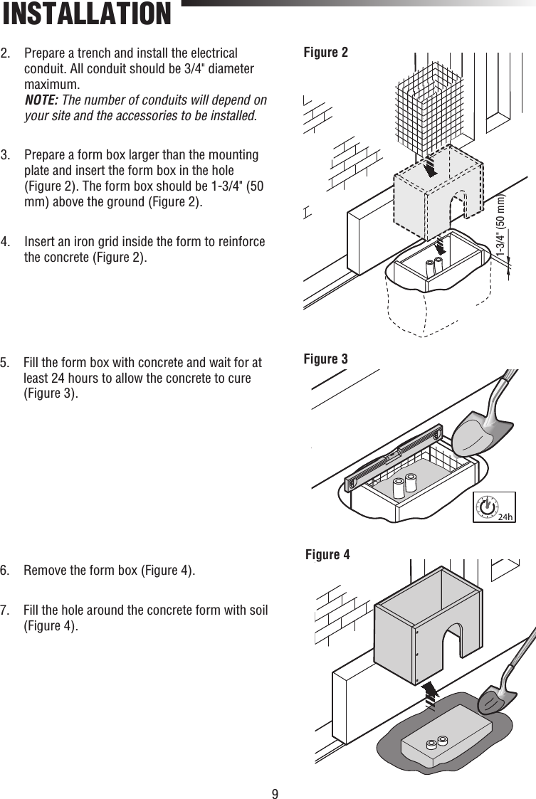 9INSTALLATION1-3/4&quot; (50 mm)Figure 2Figure 3Figure 42.   Prepare a trench and install the electrical conduit. All conduit should be 3/4&quot; diameter maximum.NOTE: The number of conduits will depend on your site and the accessories to be installed. 3.   Prepare a form box larger than the mounting plate and insert the form box in the hole (Figure 2). The form box should be 1-3/4&quot; (50 mm) above the ground (Figure 2).4.   Insert an iron grid inside the form to reinforce the concrete (Figure 2).5.   Fill the form box with concrete and wait for at least 24 hours to allow the concrete to cure (Figure 3).6.   Remove the form box (Figure 4).7.   Fill the hole around the concrete form with soil (Figure 4).