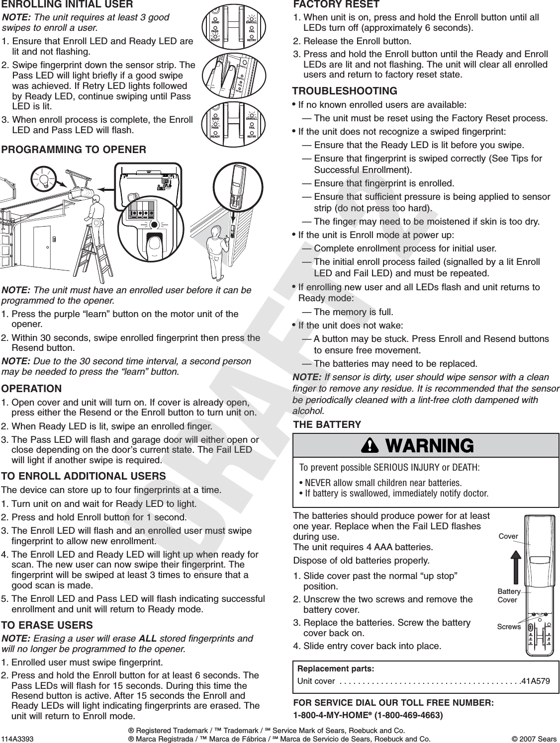 1. Slide cover past the normal “up stop”position.2. Unscrew the two screws and remove thebattery cover.3. Replace the batteries. Screw the batterycover back on.4. Slide entry cover back into place.To prevent possible SERIOUS INJURY or DEATH:• NEVER allow small children near batteries.• If battery is swallowed, immediately notify doctor.WARNINGCAUTION WARNINGWARNINGTHE BATTERYThe batteries should produce power for at leastone year. Replace when the Fail LED flashesduring use.The unit requires 4 AAA batteries.Dispose of old batteries properly.FOR SERVICE DIAL OUR TOLL FREE NUMBER: 1-800-4-MY-HOME®(1-800-469-4663)ENROLLFAILRETRYSENDPASSREADYENROLLScrewsCoverBattery CoverReplacement parts:Unit cover  . . . . . . . . . . . . . . . . . . . . . . . . . . . . . . . . . . . . . . . .41A579NOTE: The unit requires at least 3 good swipes to enroll a user.1. Ensure that Enroll LED and Ready LED are lit and not flashing.2. Swipe fingerprint down the sensor strip. ThePass LED will light briefly if a good swipewas achieved. If Retry LED lights followed by Ready LED, continue swiping until PassLED is lit.3. When enroll process is complete, the EnrollLED and Pass LED will flash.ENROLLING INITIAL USERENROLLFAI LRETRYSENDPAS SREADYENROLLTO ENROLL ADDITIONAL USERSThe device can store up to four fingerprints at a time.1. Turn unit on and wait for Ready LED to light.2. Press and hold Enroll button for 1 second.3. The Enroll LED will flash and an enrolled user must swipefingerprint to allow new enrollment.4. The Enroll LED and Ready LED will light up when ready forscan. The new user can now swipe their fingerprint. Thefingerprint will be swiped at least 3 times to ensure that agood scan is made.5. The Enroll LED and Pass LED will flash indicating successfulenrollment and unit will return to Ready mode.TO ERASE USERSNOTE: Erasing a user will erase ALL stored fingerprints andwill no longer be programmed to the opener.1. Enrolled user must swipe fingerprint.2. Press and hold the Enroll button for at least 6 seconds. ThePass LEDs will flash for 15 seconds. During this time theResend button is active. After 15 seconds the Enroll andReady LEDs will light indicating fingerprints are erased. Theunit will return to Enroll mode.ENROLLFAI LRETRYSENDPAS SREADYENROLLTROUBLESHOOTING• If no known enrolled users are available:— The unit must be reset using the Factory Reset process.• If the unit does not recognize a swiped fingerprint:— Ensure that the Ready LED is lit before you swipe.— Ensure that fingerprint is swiped correctly (See Tips forSuccessful Enrollment).— Ensure that fingerprint is enrolled.— Ensure that sufficient pressure is being applied to sensorstrip (do not press too hard).— The finger may need to be moistened if skin is too dry.• If the unit is Enroll mode at power up:— Complete enrollment process for initial user.— The initial enroll process failed (signalled by a lit EnrollLED and Fail LED) and must be repeated.• If enrolling new user and all LEDs flash and unit returns toReady mode:— The memory is full.• If the unit does not wake:— A button may be stuck. Press Enroll and Resend buttonsto ensure free movement.— The batteries may need to be replaced.NOTE: If sensor is dirty, user should wipe sensor with a cleanfinger to remove any residue. It is recommended that the sensorbe periodically cleaned with a lint-free cloth dampened withalcohol.® Registered Trademark / ™ Trademark / SM Service Mark of Sears, Roebuck and Co.114A3393 ® Marca Registrada / ™ Marca de Fábrica / SM Marca de Servicio de Sears, Roebuck and Co. © 2007 SearsFACTORY RESET1. When unit is on, press and hold the Enroll button until allLEDs turn off (approximately 6 seconds).2. Release the Enroll button.3. Press and hold the Enroll button until the Ready and EnrollLEDs are lit and not flashing. The unit will clear all enrolledusers and return to factory reset state.PROGRAMMING TO OPENERNOTE: The unit must have an enrolled user before it can beprogrammed to the opener.1. Press the purple “learn” button on the motor unit of theopener.2. Within 30 seconds, swipe enrolled fingerprint then press theResend button.NOTE: Due to the 30 second time interval, a second personmay be needed to press the “learn” button.OPERATION1. Open cover and unit will turn on. If cover is already open,press either the Resend or the Enroll button to turn unit on.2. When Ready LED is lit, swipe an enrolled finger.3. The Pass LED will flash and garage door will either open orclose depending on the door’s current state. The Fail LEDwill light if another swipe is required.